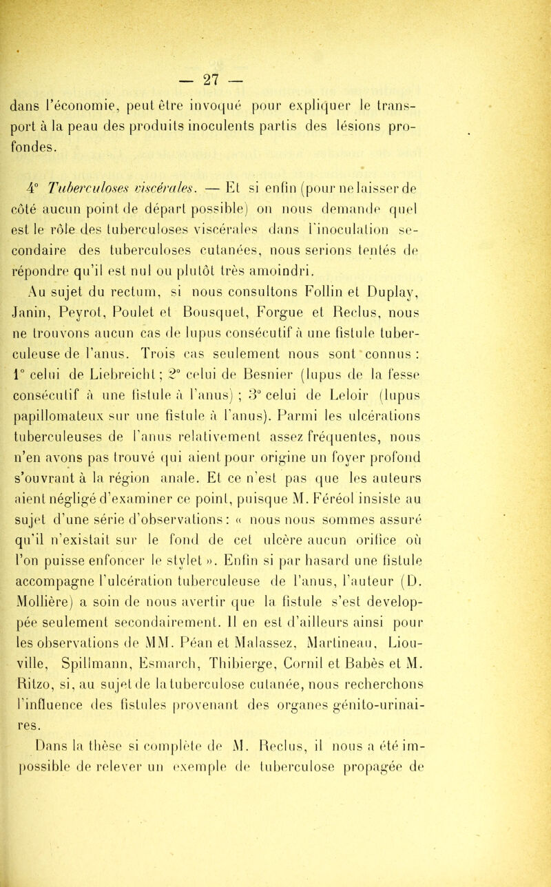 dans l'économie, peut être invoqué pour expliquer le trans- port à la peau des produits inoculents partis des lésions pro- fondes. 4° Tuberculoses viscérales. —Et si enfin (pour ne laisser de côté aucun point de départ possible) on nous demande quel est le rôle des tuberculoses viscérales dans l'inoculation se- condaire des tuberculoses cutanées, nous serions tentés de répondre qu’il est nul ou plutôt très amoindri. Au sujet du rectum, si nous consultons Follin et Duplay, Janin, Peyrot, Poulet et Bousquet, Forgue et Reclus, nous ne trouvons aucun cas de lupus consécutif à une fistule tuber- culeuse de l’anus. Trois cas seulement nous sont connus: 1° celui de Liebreicht; 2° celui de Besnier (lupus de la fesse consécutif à une fistule à l’anus) ; 3° celui de Leloir (lupus papillomateux sur une fistule à l’anus). Parmi les ulcérations tuberculeuses de fanus relativement assez fréquentes, nous n’en avons pas trouvé qui aient pour origine un foyer profond s’ouvrant à la région anale. Et ce n’est pas que les auteurs aient négligé d’examiner ce point, puisque M. Féréol insiste au sujet d’une série d’observations : « nous nous sommes assuré qu'il n’existait sur le fond de cet ulcère aucun orifice où l’on puisse enfoncer le stylet ». Enfin si par hasard une fistule accompagne l’ulcération tuberculeuse de l’anus, l’auteur (D. Mollière) a soin de nous avertir que la fistule s’est dévelop- pée seulement secondairement. Il en est d’ailleurs ainsi pour les observations de MM. Péan et Malassez, Martineau, Liou- ville, Spilimann, Esmarch, Thibierge, Corail et Babès et M. Ritzo, si, au sujet de latuberculose cutanée, nous recherchons l’influence des fistules provenant des organes génito-urinai- res. Dans la thèse si complète de M. Reclus, il nous a été im- possible de relever un exemple de tuberculose propagée de
