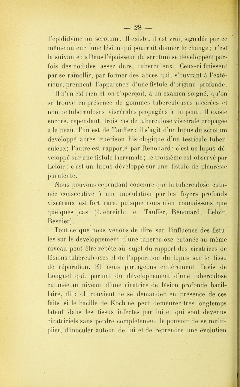 l’épididyme au scrotum. Il existe, il est vrai, signalée par ce même auteur, une lésion qui pourrait donner le change; c’est la suivante: « Dans l’épaisseur du scrotum se développent par- fois des nodules assez durs, tuberculeux. Ceux-ci finissent par se ramollir, par former des abcès qui, s’ouvrant à l’exté- rieur, prennent l’apparence d’une fistule d’origine profonde. Il n’en est rien et on s’aperçoit, à un examen soigné, qu’on se trouve en présence de gommes tuberculeuses ulcérées et non de tuberculoses viscérales propagées à la peau. 11 existe encore, cependant, trois cas de tuberculose viscérale propagée à la peau, l’un est de Taufîer : il s’agit d’un lupus du scrotum développé après guérison histologique d’un testicule tuber- culeux; l’autre est rapporté par Renouard : c’est un lupus dé- veloppé sur une fistule lacrymale; le troisième est observé par Leloir: c’est un lupus développé sur une fistule de pleurésie purulente. Nous pouvons cependant conclure que la tuberculose cuta- née consécutive à une inoculation par les foyers profonds viscéraux est fort rare, puisque nous n’en connaissons que quelques cas (Liebreicht et Tauffer, Renouard, Leloir, Resnier). Tout ce que nous venons de dire sur l’influence des fistu- les sur le développement d’une tuberculose cutanée au même niveau peut être répété au sujet du rapport des cicatrices de lésions tuberculeuses et de l’apparition du lupus sur le tissu de réparation. Et nous partageons entièrement l’avis de Longuet qui, parlant du développement d’une tuberculose cutanée au niveau d’une cicatrice de lésion profonde bacil- laire, dit: (dl convient de se demander, en présence de ces faits, si le bacille de Koch ne peut demeurer très longtemps latent dans les tissus infectés par lui et qui sont devenus cicatriciels sans perdre complètement le pouvoir de se multi- plier, d’inoculer autour de lui et de reprendre une évolution