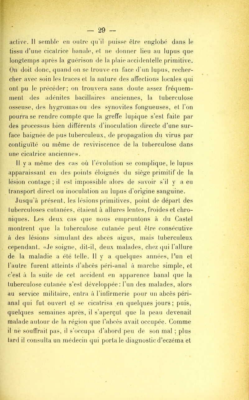 active. Il semble en outre qu’il puisse être englobé dans le tissu d’une cicatrice banale, et ne donner lieu au lupus que longtemps après la guérison de la plaie accidentelle primitive. On doit donc, quand on se trouve en face d’un lupus, recher- cher avec soin les traces et la nature des affections locales qui ont pu le précéder; on trouvera sans doute assez fréquem- ment des adénites bacillaires anciennes, la tuberculose osseuse, des hygromasou des synovites fongueuses, et l’on pourra se rendre compte que la greffe lupique s’est faite par des processus bien différents d’inoculation directe d’une sur- face baignée de pus tuberculeux, de propagation du virus par contiguïté ou même de reviviscence de la tuberculose dans une cicatrice ancienne». Il y a même des cas où l’évolution se complique, le lupus apparaissant en des points éloignés du siège primitif de la lésion contage; il est impossible alors de savoir s’il y a eu transport direct ou inoculation au lupus d’origine sanguine. Jusqu’à présent, les lésions primitives, point de départ des tuberculoses cutanées, étaient à allures lentes, froides et chro- niques. Les deux cas que nous empruntons à du Castel montrent que la tuberculose cutanée peut être consécutive à des lésions simulant des abcès aigus, mais tuberculeux cependant. «Je soigne, dit-il, deux malades, chez qui l’allure de la maladie a été telle. Il y a quelques années, Lun et l’autre furent atteints d’abcès péri-anal à marche simple, et c’est à la suite de cet accident en apparence banal que la tuberculose cutanée s’est développée: l’un des malades, alors au service militaire, entra à l’infirmerie pour un abcès péri- anal qui fut ouvert e.t se cicatrisa .en quelques jours ; puis, quelques semaines après, il s’aperçut que la peau devenait malade autour de la région que l’abcès avait occupée. Comme il ne souffrait pas, il s’occupa d’abord peu de son mal ; plus tard il consulta un médecin qui porta le diagnostic d’eczéma et