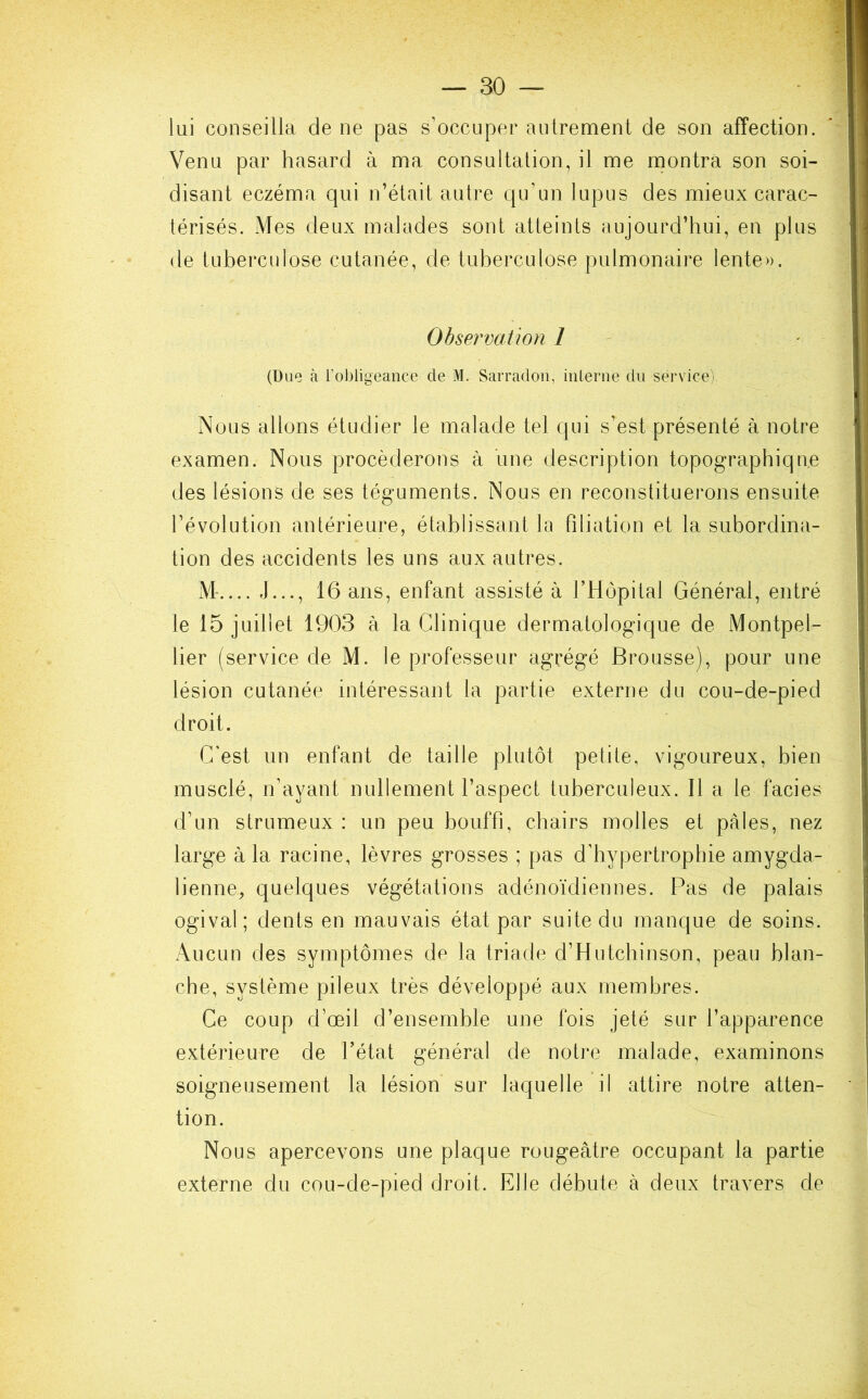 lui conseilla de ne pas s’occuper autrement de son affection. Venu par hasard à ma consultation, il me montra son soi- disant eczéma qui n’était autre qu’un lupus des mieux carac- térisés. Mes deux malades sont atteints aujourd’hui, en plus de tuberculose cutanée, de tuberculose pulmonaire lente». Observation 1 (Due à l’obligeance de M. Sarradon, interne du service) Nous allons étudier le malade tel qui s’est présenté à notre examen. Nous procéderons à une description topographique des lésions de ses téguments. Nous en reconstituerons ensuite l’évolution antérieure, établissant la filiation et la subordina- tion des accidents les uns aux autres. M J..., 16 ans, enfant assisté à l’Hôpital Général, entré le 15 juillet 1903 à la Clinique dermatologique de Montpel- lier (service de M. le professeur agrégé Brousse), pour une lésion cutanée intéressant la partie externe du cou-de-pied droit. C'est un enfant de taille plutôt petite, vigoureux, bien musclé, n’ayant nullement l’aspect tuberculeux. Il a le faciès d’un strumeux : un peu bouffi, chairs molles et pales, nez large à la racine, lèvres grosses ; pas d'hypertrophie amygda- lienne, quelques végétations adénoïdiennes. Pas de palais ogival; dents en mauvais état par suite du manque de soins. Aucun des symptômes de la triade d’Hutchinson, peau blan- che, système pileux très développé aux membres. Ce coup d’œil d’ensemble une fois jeté sur l’apparence extérieure de l’état général de notre malade, examinons soigneusement la lésion sur laquelle il attire notre atten- tion. Nous apercevons une plaque rougeâtre occupant la partie externe du cou-de-pied droit. Elle débute à deux travers de