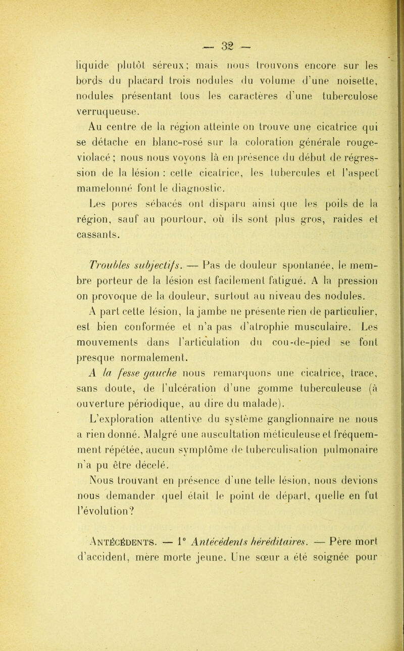 — 3g ~ liquide plutôt séreux; mais nous trouvons encore sur les bords du placard trois nodules du volume d’une noisette, nodules présentant tous les caractères d’une tuberculose verruqueuse. Au centre de la région atteinte on trouve une cicatrice qui se détache en blanc-rosé sur la coloration générale rouge- violacé ; nous nous voyons là en présence du début de régres- sion de la lésion : cette cicatrice, les tubercules et l’aspect' mamelonné font le diagnostic. Les pores sébacés ont disparu ainsi que les poils de la région, sauf au pourtour, où ils sont plus gros, raides et cassants. Troubles subjectifs. — Pas de douleur spontanée, le mem- bre porteur de la lésion est facilement fatigué. A la pression on provoque de la douleur, surtout au niveau des nodules. A part cette lésion, la jambe ne présente rien de particulier, est bien conformée et n’a pas d’atrophie musculaire. Les mouvements dans l’articulation du cou-de-pied se font presque normalement. A la fesse gauche nous remarquons une cicatrice, trace, sans doute, de l’ulcération d’une gomme tuberculeuse (à ouverture périodique, au dire du malade). L’exploration attentive du système ganglionnaire ne nous a rien donné. Malgré une auscultation méticuleuse et fréquem- ment répétée, aucun symptôme de tuberculisation pulmonaire n’a pu être décelé. Nous trouvant en présence d’une telle lésion, nous devions nous demander quel était le point de départ, quelle en fut l’évolution? Antécédents. — 1° Antécédents héréditaires. — Père mort d’accident, mère morte jeune. Une sœur a été soignée pour