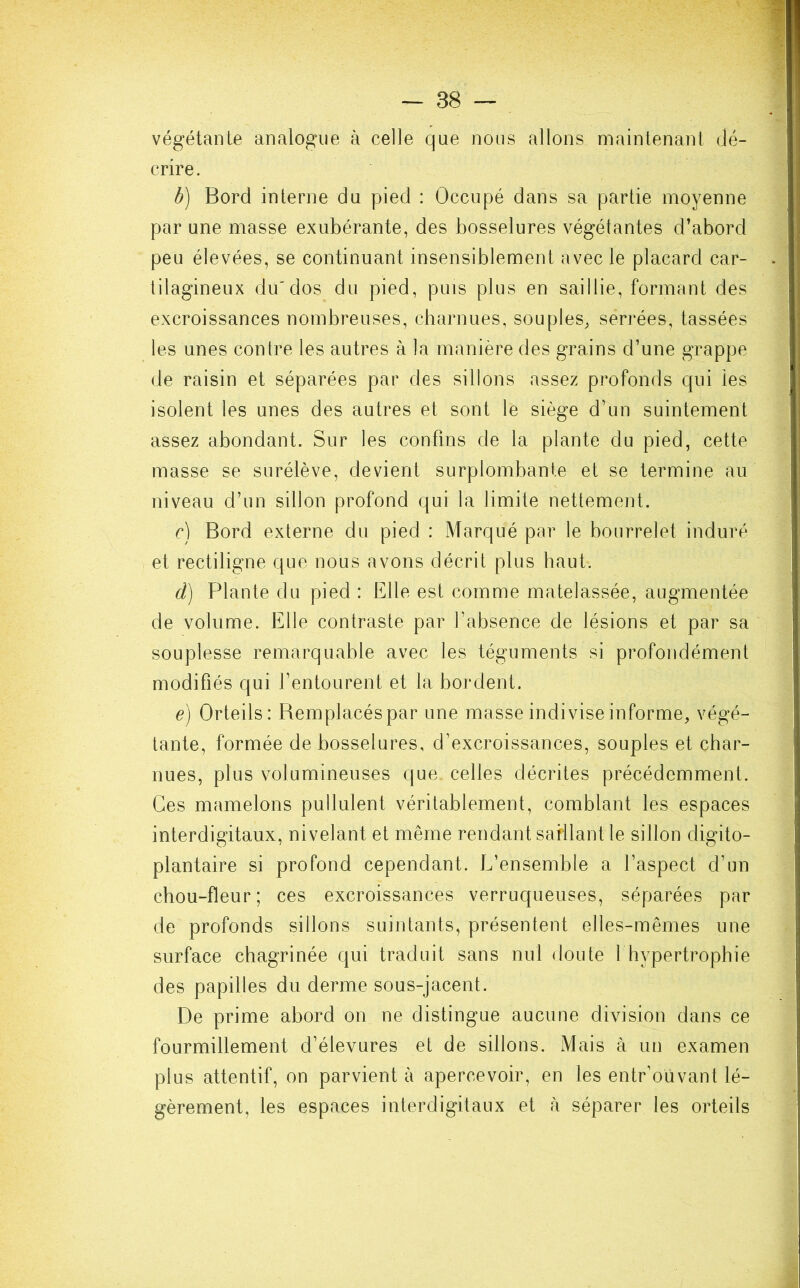 végétante analogue à celle que nous allons maintenant dé- crire. b) Bord interne du pied : Occupé dans sa partie moyenne par une masse exubérante, des bosselures végétantes d’abord peu élevées, se continuant insensiblement avec le placard car- tilagineux du'dos du pied, puis plus en saillie, formant des excroissances nombreuses, charnues, souples, serrées, tassées les unes contre les autres à la manière des grains d’une grappe de raisin et séparées par des sillons assez profonds qui les isolent les unes des autres et sont le siège d’un suintement assez abondant. Sur les confins de la plante du pied, cette masse se surélève, devient surplombante et se termine au niveau d’un sillon profond qui la limite nettement. c) Bord externe du pied : Marqué par le bourrelet induré et rectiligne que nous avons décrit plus haut. d) Plante du pied : Elle est comme matelassée, augmentée de volume. Elle contraste par l’absence de lésions et par sa souplesse remarquable avec les téguments si profondément modifiés qui l’entourent et la bordent. e) Orteils: Bemplacéspar une masse indivise informe, végé- tante, formée de bosselures, d’excroissances, souples et char- nues, plus volumineuses que celles décrites précédemment. Ces mamelons pullulent véritablement, comblant les espaces interdigitaux, nivelant et même rendant saillant le sillon digito- plantaire si profond cependant. L’ensemble a l’aspect d’un chou-fleur; ces excroissances verruqueuses, séparées par de profonds sillons suintants, présentent elles-mêmes une surface chagrinée qui traduit sans nul doute 1 hypertrophie des papilles du derme sous-jacent. De prime abord on ne distingue aucune division dans ce fourmillement d’élevures et de sillons. Mais à un examen plus attentif, on parvient à apercevoir, en les entr’oùvant lé- gèrement, les espaces interdigitaux et à séparer les orteils