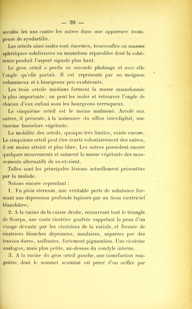 accolés les uns contre les autres dans une apparence trom- peuse de syndactilie. Les orteils ainsi isolés sont énormes, boursouflés en masses sphériques subdivisées en mamelons séparables dont la cohé- rence produit l’aspect signalé plus haut. Le gros orteil a perdu sa seconde phalange et avec elle l’ongle qu’elle portait. Il est représenté par un moignon volumineux et à bourgeons peu exubérants. Les trois orteils médians forment la masse mamelonnée la plus importante : on peut les isoler et retrouver l’ongle de chacun d’eux enfoui sous les bourgeons verruqueux. Le cinquième orteil est le moins malmené. Accolé aux autres, il présente, à la naissance du sillon interdigital, une énorme bosselure végétante. La mobilité des orteils, quoique très limitée, existe encore. Le cinquième orteil peut être écarté volontairement des autres, il est moins atteint et plus libre. Les autres possèdent encore quelques mouvements et animent la masse végétante des mou- vements alternatifs de va-et-vient. Telles sont les principales lésions actuellement présentées par la malade. Notons encore cependant : 1. Kn plein sternum, une véritable perte de substance for- mant une dépression profonde tapissée par un tissu cicatriciel blanchâtre*. 2. A la racine de la cuisse, droite, recouvrant tout le triangle de Scarpa, une vaste cicatrice gaufrée rappelant la peau d’un visage dévasté par les cicatrices de la variole, et formée de cicatrices blanches déprimées, insulaires, séparées par des travées dures, saillantes, fortement pigmentées. Une cicatrice analogue, mais plus petite, au-dessus du condyle interne. 3. A la racine du gros orteil gauche, une tuméfaction rou- geâtre, dont le sommet acuminé est percé d’un orifice par