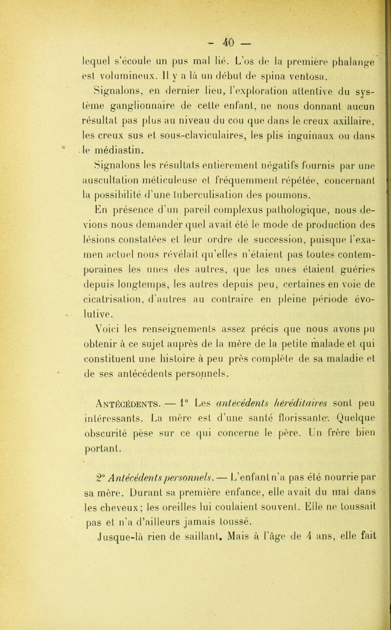 lequel s’écoule un pus mal lié. L’os de la première phalange est volumineux. 11 y a là un début de spina ventosa. Signalons, en dernier lieu, l’exploration attentive du sys- tème ganglionnaire de cette enfant, ne nous donnant aucun résultat pas plus au niveau du cou que dans le creux axillaire, les creux sus et sous-claviculaires, les plis inguinaux ou dans le médiastin. Signalons les résultats entièrement négatifs fournis par une auscultation méticuleuse et fréquemment répétée, concernant la possibilité d’une tuberculisation des poumons. En présence d’un pareil complexus pathologique, nous de- vions nous demander quel avait été le mode de production des lésions constatées et leur ordre de succession, puisque l’exa- men actuel nous révélait qu’elles n’étaient pas toutes contem- poraines les unes des autres, que les unes étaient guéries depuis longtemps, les autres depuis peu, certaines en voie de cicatrisation, d’autres au contraire en pleine période évo- lutive. Voici les renseignements assez précis que nous avons pu obtenir à ce sujet auprès de la mère de la petite malade et qui constituent une histoire à peu près complète de sa maladie et de ses antécédents personnels. Antécédents. — 1° Les antécédents héréditaires sont peu intéressants. La mère est d’une santé florissante*. Quelque obscurité pèse sur ce qui concerne le père. Un frère bien portant. 2° Antécédents personnels. —- L’enfant n’a pas été nourrie par sa mère. Durant sa première enfance, elle avait du mai dans les cheveux; les oreilles lui coulaient souvent. Elle ne toussait pas et n’a d’ailleurs jamais toussé. Jusque-là rien de saillant. Mais à l’âge de 4 ans, elle fait