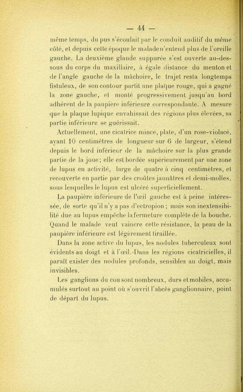 même temps, du pus s’écoulait par le conduit auditif du même côté, et depuis cette époque le malade n’entend plus de l’oreille gauche. La deuxième glande suppurée s’est ouverte au-des- sous du corps du maxillaire, à égale distance du menton et de l’angle gauche de la mâchoire, le trajet resta longtemps fistuleux, de son contour partit une plaque rouge, qui a gagné la zone gauche, et monté progressivement jusqu’au hord adhérent de la paupière inférieure correspondante. A mesure que la plaque lupique envahissait des régions plus élevées, sa partie inférieure se guérissait. Actuellement, une cicatrice mince, plate, d’un rose-violacé, ayant 10 centimètres de longueur sur 6 de largeur, s’étend depuis le hord inférieur de la mâchoire sur la plus grande partie de la joue; elle est bordée supérieurement par une zone de lupus en activité, large de quatre à cinq centimètres, et recouverte en partie par des croûtes jaunâtres et demi-molles, sous lesquelles le lupus est ulcéré superficiellement. La paupière inférieure de l’œil gauche est à peine intéres- sée, de sorte qu’il n’y a pas d’ectropion ; mais son inextensibi- lité due au lupus empêche lafermeture complète de la bouche. Quand le malade veut vaincre cette résistance, la peau delà paupière inférieure est légèrement tiraillée. Dans la zone active du lupus, les nodules tuberculeux sont évidents au doigt et à l’œil. Dans les régions cicatricielles, il paraît exister des nodules profonds, sensibles au doigt, mais invisibles. Les ganglions du cou sont nombreux, durs et mobiles, accu- mulés surtout au point où s’ouvrit l’abcès ganglionnaire, point de départ du lupus.