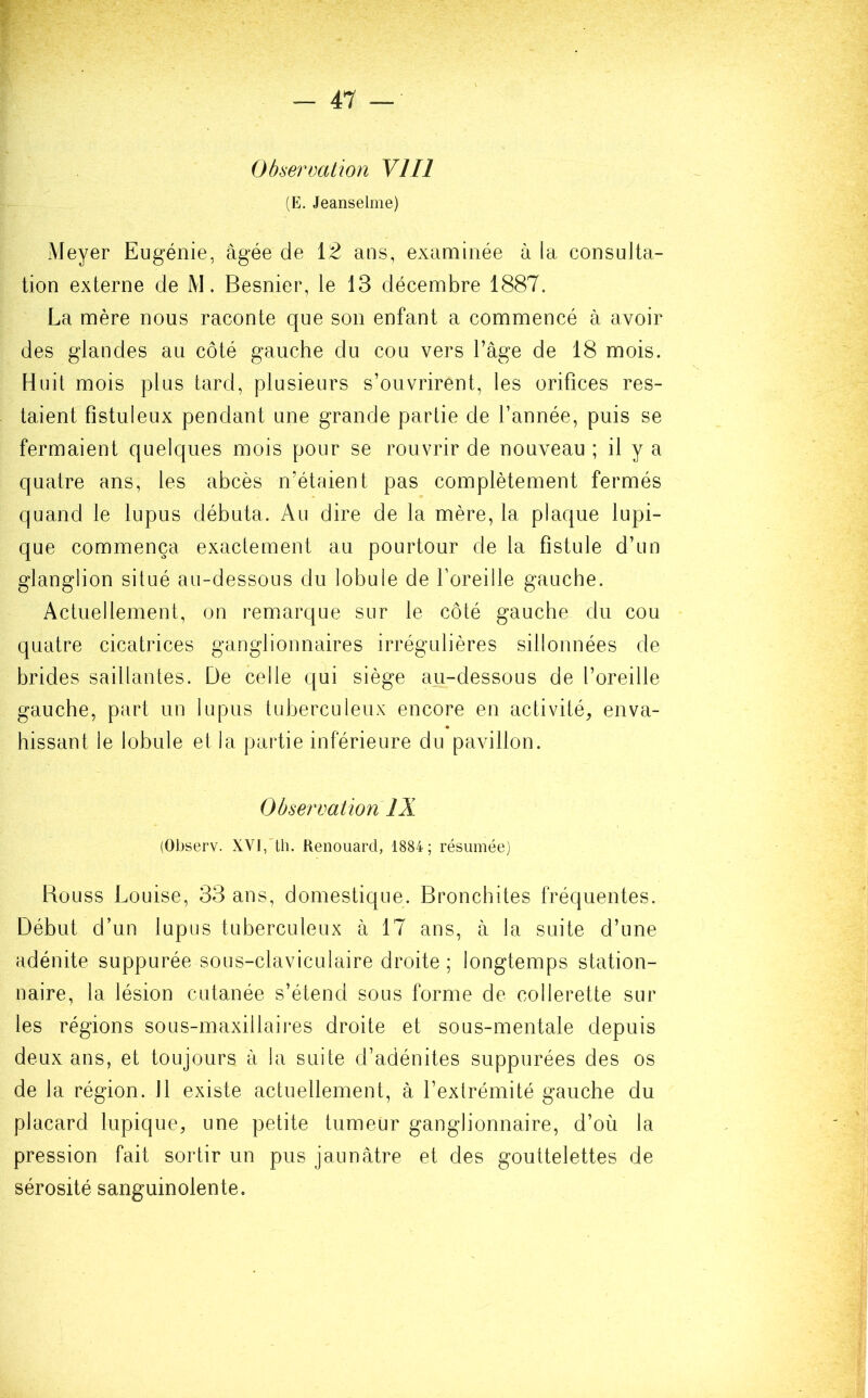 Observation VIII HE. Jeanselme) Meyer Eugénie, âgée de 12 ans, examinée à la consulta- tion externe de M. Besnier, le 13 décembre 1887. La mère nous raconte que son enfant a commencé à avoir des glandes au côté gauche du cou vers l’âge de 18 mois. Huit mois plus tard, plusieurs s’ouvrirent, les orifices res- taient fîstuleux pendant une grande partie de l’année, puis se fermaient quelques mois pour se rouvrir de nouveau ; il y a quatre ans, les abcès n’étaient pas complètement fermés quand le lupus débuta. Au dire de la mère, la plaque lupi- que commença exactement au pourtour de la fistule d’un glanglion situé au-dessous du lobule de l’oreille gauche. Actuellement, on remarque sur le côté gauche du cou quatre cicatrices ganglionnaires irrégulières sillonnées de brides saillantes. De celle qui siège au-dessous de l’oreille gauche, part un lupus tuberculeux encore en activité, enva- hissant le lobule et la partie inférieure du pavillon. Observation IX (Observ. XVI, th. Renouard, 1884 ; résumée) Rouss Louise, 33 ans, domestique. Bronchites fréquentes. Début d’un lupus tuberculeux à 17 ans, à la suite d’une adénite suppurée sous-claviculaire droite; longtemps station- naire, la lésion cutanée s’étend sous forme de collerette sur les régions sous-maxillaires droite et sous-mentale depuis deux ans, et toujours à la suite d’adénites suppurées des os de la région. 11 existe actuellement, à l’extrémité gauche du placard lupique, une petite tumeur ganglionnaire, d’où la pression fait sortir un pus jaunâtre et des gouttelettes de sérosité sanguinolente.