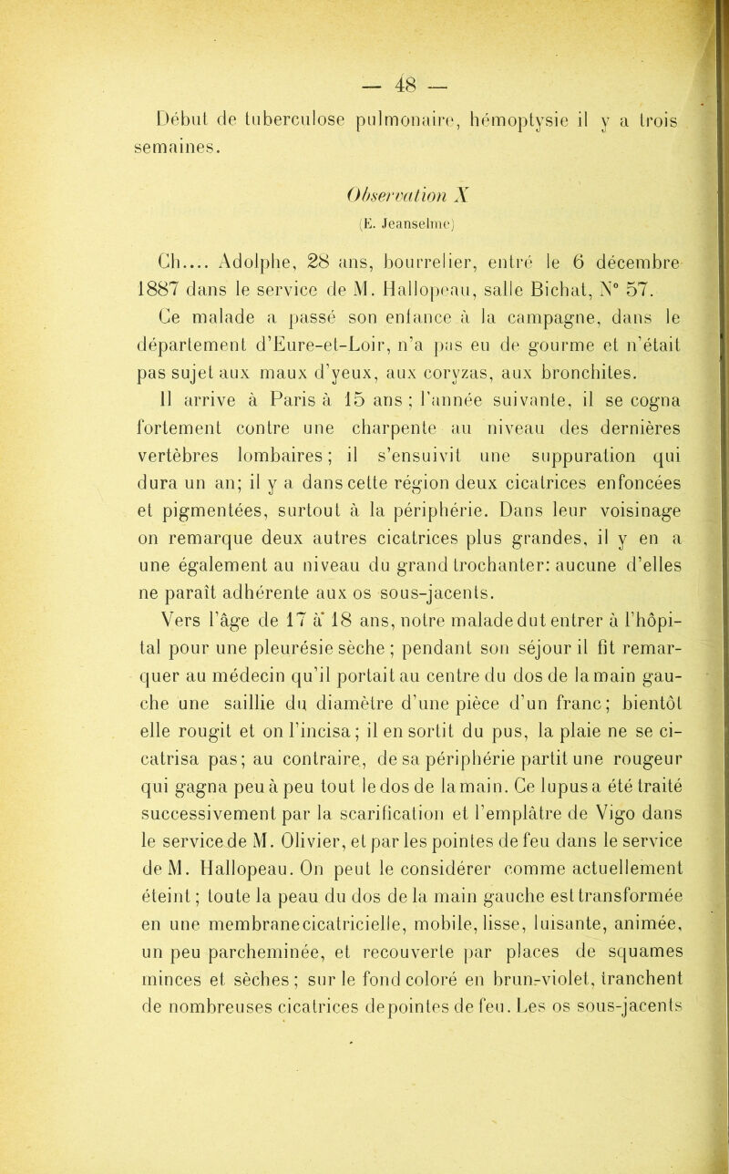 Début de tuberculose pulmonaire, hémoptysie il y a trois semaines. Observation X (E. Jeanselme) . Ch.... Adolphe, 28 ans, bourrelier, entré le 6 décembre 1887 dans le service de M. Hallopeau, salle Bicbat, N° 57. Ce malade a passé son enfance à la campagne, dans le département d’Eure-et-Loir, n’a pas eu de gourme et n’était pas sujet aux maux d’yeux, aux coryzas, aux bronchites. 11 arrive à Paris à 15 ans ; l’année suivante, il se cogna fortement contre une charpente au niveau des dernières vertèbres lombaires ; il s’ensuivit une suppuration qui dura un an; il y a dans cette région deux cicatrices enfoncées et pigmentées, surtout à la périphérie. Dans leur voisinage on remarque deux autres cicatrices plus grandes, il y en a une également au niveau du grand trochanter: aucune d’elles ne paraît adhérente aux os sous-jacents. Vers l’âge de 17 à* 18 ans, notre malade dut entrer à l’hôpi- tal pour une pleurésie sèche ; pendant son séjour il fit remar- quer au médecin qu’il portait au centre du dos de la main gau- che une saillie du diamètre d’une pièce d’un franc; bientôt elle rougit et on l’incisa; il en sortit du pus, la plaie ne se ci- catrisa pas; au contraire, de sa périphérie partit une rougeur qui gagna peu à peu tout le dos de la main. Ce lupus a été traité successivement par la scarification et l’emplâtre de Vigo dans le service.de M. Olivier, et par les pointes de feu dans le service deM. Hallopeau. On peut le considérer comme actuellement éteint ; toute la peau du dos de la main gauche est transformée en une membranecicatricielie, mobile, lisse, luisante, animée, un peu parcheminée, et recouverte par places de squames minces et sèches; sur le fond coloré en brunrviolet, tranchent de nombreuses cicatrices depointes de feu. Les os sous-jacents
