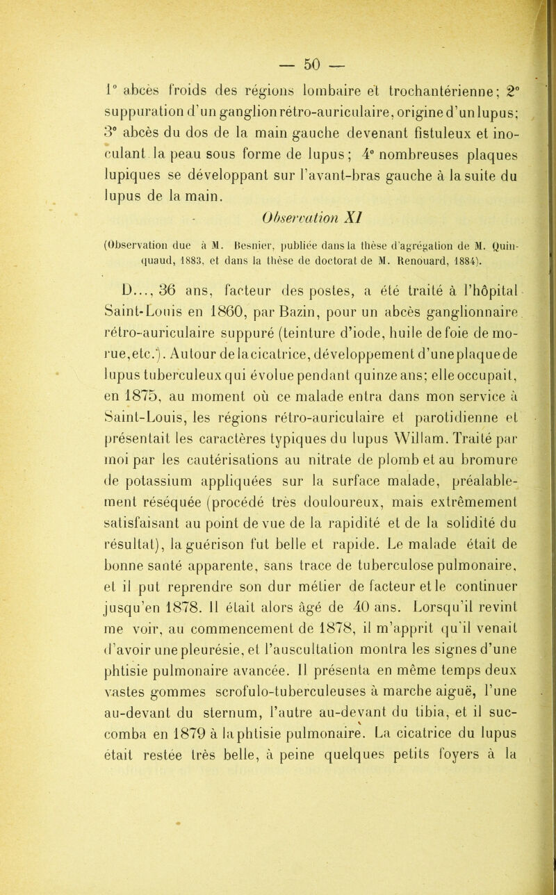 1° abcès froids des régions lombaire et trochantérienne ; 2° suppuration d’un ganglion rétro-auriculaire, origine d’un lupus; 3° abcès du dos de la main gauche devenant fistuleux et ino- . culant la peau sous forme de lupus; 4° nombreuses plaques lupiques se développant sur l’avant-bras gauche à la suite du lupus de la main. Observation XI (Observation due à M. Besnier, publiée dans la thèse d’agrégation de M. Quin- quaud, 1883, et dans la thèse de doctorat de M. Renouard, 1884). D..., 36 ans, facteur des postes, a été traité à l’hôpital Saint-Louis en 1860, par Bazin, pour un abcès ganglionnaire rétro-auriculaire suppuré (teinture d’iode, huile de foie de mo- rue,etc.*). Autour delacicatrice, développement d’uneplaquede lupus tuberculeuxqui évolue pendant quinze ans; elle occupait, en 1875, au moment où ce malade entra dans mon service à Saint-Louis, les régions rétro-auriculaire et parotidienne et présentait les caractères typiques du lupus Willam. Traité par moi par les cautérisations au nitrate de plomb et au bromure de potassium appliquées sur la surface malade, préalable- ment réséquée (procédé très douloureux, mais extrêmement satisfaisant au point de vue de la rapidité et de la solidité du résultat), la guérison fut belle et rapide. Le malade était de bonne santé apparente, sans trace de tuberculose pulmonaire, et il put reprendre son dur métier de facteur et le continuer jusqu’en 1878. 11 était alors âgé de 40 ans. Lorsqu’il revint me voir, au commencement de 1878, il m’apprit qu’il venait d’avoir une pleurésie, et l’auscultation montra les signes d’une phtisie pulmonaire avancée. Il présenta en même temps deux vastes gommes scrofulo-tuberculeuses à marche aiguë, l’une au-devant du sternum, l’autre au-devant du tibia, et il suc- \ comba en 1879 à la phtisie pulmonaire. La cicatrice du lupus était restée très belle, à peine quelques petits foyers à la