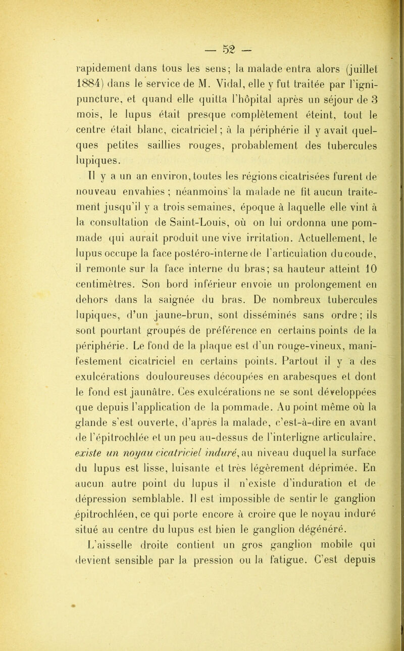 rapidement dans tous les sens; la malade entra alors (juillet 1884) dans le service de M. Vidal, elle y fut traitée par l’igni- puncture, et quand elle quitta l’hôpital après un séjour de 3 mois, le lupus était presque complètement éteint, tout le centre était blanc, cicatriciel; à la périphérie il y avait quel- ques petites saillies rouges, probablement des tubercules lupiques. Il y a un an environ, toutes les régions cicatrisées furent de nouveau envahies; néanmoins'la malade ne fit aucun traite- ment jusqu’il y a trois semaines, époque à laquelle elle vint à la consultation de Saint-Louis, où on lui ordonna une pom- made qui aurait produit une vive irritation. Actuellement, le lupus occupe la face postéro-interne de l’articulation du coude, il remonte sur la face interne du bras; sa hauteur atteint 10 centimètres. Son bord inférieur envoie un prolongement en dehors dans la saignée du bras. De nombreux tubercules lupiques, d’un jaune-brun, sont disséminés sans ordre ; ils sont pourtant groupés de préférence en certains points de la périphérie. Le fond de la plaque est d’un rouge-vineux, mani- festement cicatriciel en certains points. Partout il y a des exulcérations douloureuses découpées en arabesques et dont le fond est jaunâtre. Ces exulcérations ne se sont développées que depuis l’application de la pommade. Au point même où la glande s’est ouverte, d’après la malade, c’est-à-dire en avant de l’épitrochlée et un peu au-dessus de l’interligne articulaire, existe un noyau cicatriciel induré, au niveau duquel la surface du lupus est lisse, luisante et très légèrement déprimée. En aucun autre point du lupus il n’existe d’induration et de dépression semblable. Il est impossible de sentir le ganglion épitrochléen, ce qui porte encore à croire que le noyau induré situé au centre du lupus est bien le ganglion dégénéré. L’aisselle droite contient un gros ganglion mobile qui devient sensible par la pression ou la fatigue. C’est depuis