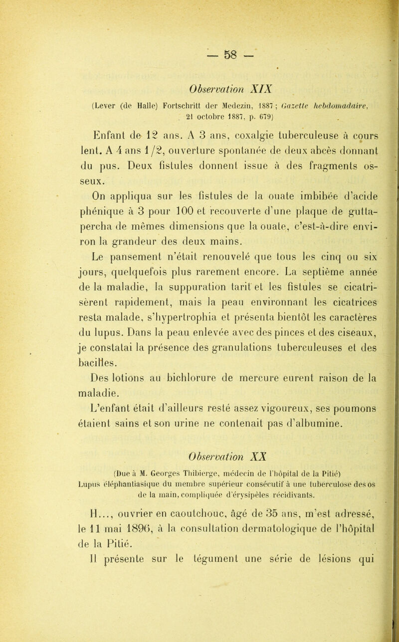 Observation XIX (Lever (de Halle) Fortschritt der Medezin, 1887 ; Gazette hebdomadaire, 21 octobre 1887, p. 679) Enfant de 12 ans. A 3 ans, coxalgie tuberculeuse à cours lent. A 4 ans 1 /2, ouverture spontanée de deux abcès donnant du pus. Deux fistules donnent issue à des fragments os- seux. On appliqua sur les fistules de la ouate imbibée d’acide phénique à 3 pour 100 et recouverte d’une plaque de gutta- percha de mêmes dimensions que la ouate, c’est-à-dire envi- ron la grandeur des deux mains. Le pansement n’était renouvelé que tous les cinq ou six jours, quelquefois plus rarement encore. La septième année de la maladie, la suppuration tarif et les fistules se cicatri- sèrent rapidement, mais la peau environnant les cicatrices resta malade, s’hypertrophia et présenta bientôt les caractères du lupus. Dans la peau enlevée avec des pinces et des ciseaux, je constatai la présence des granulations tuberculeuses et des bacilles. Des lotions au bichlorure de mercure eurent raison de la maladie. L’enfant était d’ailleurs resté assez vigoureux, ses poumons étaient sains et son urine ne contenait pas d’albumine. Observation XX (Due à M. Georges Thibierge, médecin de l’hôpital de la Pitié) Lupus éléphantiasique du membre supérieur consécutif à une tuberculose des os de la main, compliquée d’érysipèles récidivants. H..., ouvrier en caoutchouc, âgé de 35 ans, m’est adressé, le 11 mai 1896, à la consultation dermatologique de l’hôpital de la Pitié. Il présente sur le tégument une série de lésions qui