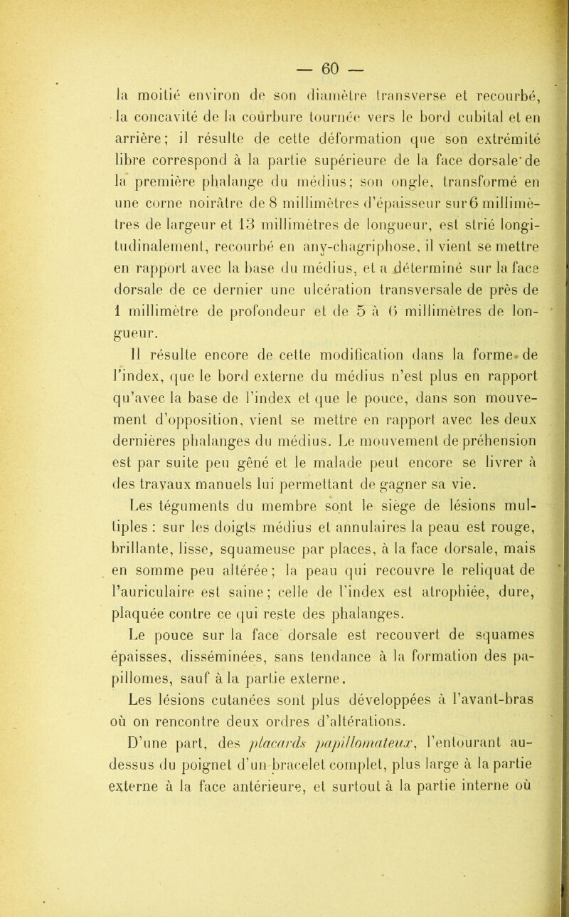 la moitié environ de son diamètre transverse et recourbé, la concavité de la courbure tournée vers le bord cubital et en arrière; il résulte de cette déformation que son extrémité libre correspond à la partie supérieure de la face dorsale* de la première phalange du médius; son ongle, transformé en une corne noirâtre de 8 millimètres d’épaisseur sur 6 millimè- tres de largeur et 13 millimètres de longueur, est strié longi- tudinalement, recourbé en any-chagriphose, il vient se mettre en rapport avec la base du médius, et a déterminé sur la face dorsale de ce dernier une ulcération transversale de près de 1 millimètre de profondeur et de 5 â 6 millimètres de lon- gueur. 11 résulte encore de cette modification dans la forme de Yindex, que le bord externe du médius n’est plus en rapport qu’avec la base de l’index et que le pouce, dans son mouve- ment d’opposition, vient se mettre en rapport avec les deux dernières phalanges du médius. Le mouvement de préhension est par suite peu gêné et le malade peut encore se livrer à des travaux manuels lui permettant de gagner sa vie. Les téguments du membre sont lei siège de lésions mul- tiples : sur les doigts médius et annulaires la peau est rouge, brillante, lisse, squameuse par places, à la face dorsale, mais en somme peu altérée; la peau qui recouvre le reliquat de l’auriculaire est saine; celle de l’index est atrophiée, dure, plaquée contre ce qui reste des phalanges. Le pouce sur la face dorsale est recouvert de squames épaisses, disséminées, sans tendance à la formation des pa- pillomes, sauf à la partie externe. Les lésions cutanées sont plus développées à l’avant-bras où on rencontre deux ordres d’altérations. D’une part, des placards papillomateux, l’entourant au- dessus du poignet d’un bracelet complet, plus large à la partie externe à la face antérieure, et surtout à la partie interne où