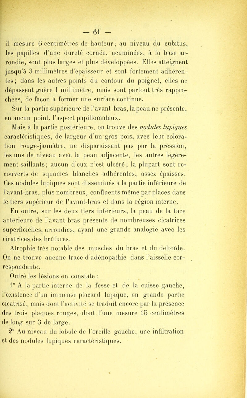il mesure 6 centimètres de hauteur; au niveau du cubitus, les papilles d'une dureté cornée, • acuminées, à la base ar- rondie, sont plus larges et plus développées. Elles atteignent jusqu’à 3 millimètres d’épaisseur et sont fortement adhéren- tes; dans les autres points du contour du poignet, elles ne dépassent guère 1 millimètre, mais sont partout très rappro- chées, de façon à former une surface continue. Sur la partie supérieure de l’avant-bras, lapeau ne présente, en aucun point, l’aspect papillomateux. Mais à la partie postérieure, on trouve des nodules lupiques caractéristiques, de largeur d’un gros pois, avec leur colora- tion rouge-jaunâtre, ne disparaissant pas par la pression, les uns de niveau avec la peau adjacente, les autres légère- ment saillants ; aucun d’eux n’est ulcéré; la plupart sont re- couverts de squames blanches adhérentes, assez épaisses. Ces nodules lupiques sont disséminés à la partie inférieure de l’avant-bras, plus nombreux, confluents même par places dans le tiers supérieur de l’avant-bras et dans la région interne. En outre, sur les deux tiers inférieurs, la peau de la face antérieure de l’avant-bras présente de nombreuses cicatrices superficielles, arrondies, ayant une grande analogie avec les cicatrices des brûlures. Atrophie très notable des muscles du bras et du deltoïde. On ne trouve aucune trace d’adénopathie dans l’aisselle cor- respondante. Outre les lésions on constate: 1° A bipartie interne de la fesse et de la cuisse gauche, l’existence d’un immense placard lupique, en grande partie cicatrisé, mais dont l’activité se traduit encore par la présence des trois plaques rouges, dont l’une mesure 15 centimètres de long sur 3 de large. 2° Au niveau du lobule de l’oreille gauche, une infiltration et des nodules lupiques caractéristiques.