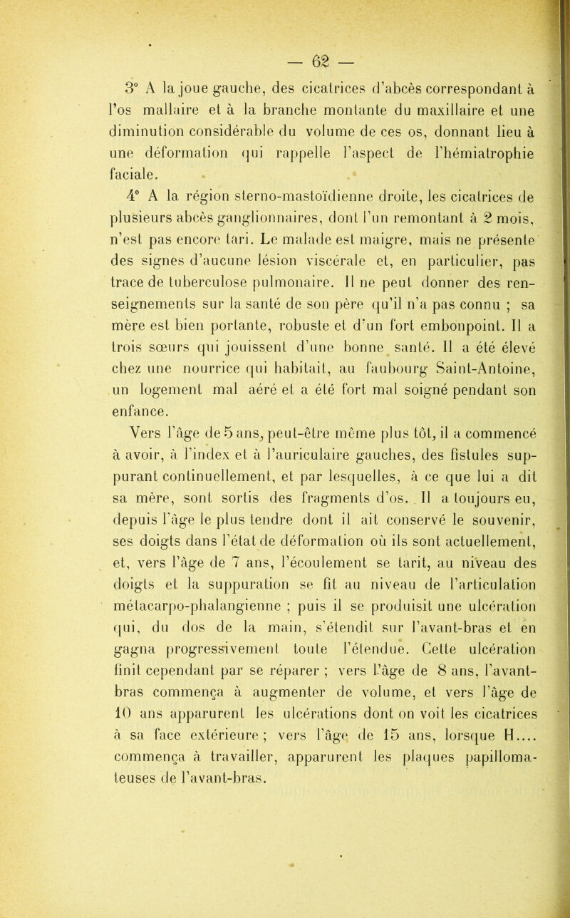 3° A la joue gauche, des cicatrices d’abcès correspondant à l’os mallaire et à la branche montante du maxillaire et une diminution considérable du volume de ces os, donnant lieu à une déformation qui rappelle l’aspect de l’hémiatrophie faciale. 4° A la région sterno-mastoïdienne droite, les cicatrices de plusieurs abcès ganglionnaires, dont l’un remontant à 2 mois, n’est pas encore tari. Le malade est maigre, mais ne présente des signes d’aucune lésion viscérale et, en particulier, pas trace de tuberculose pulmonaire. 11 ne peut donner des ren- seignements sur la santé de son père qu’il n’a pas connu ; sa mère est bien portante, robuste et d’un fort embonpoint. Il a trois sœurs qui jouissent d’une bonne santé. 11 a été élevé chez une nourrice qui habitait, au faubourg Saint-Antoine, un logement mal aéré et a été fort mal soigné pendant son enfance. Vers l’âge de 5 ans, peut-être même plus tôt, il a commencé à avoir, à l’index et à l’auriculaire gauches, des fistules sup- purant continuellement, et par lesquelles, à ce que lui a dit sa mère, sont sortis des fragments d’os. . Il a toujours eu, depuis l’âge le plus tendre dont il ait conservé le souvenir, ses doigts dans l’état de déformation où ils sont actuellement, et, vers l’âge de 7 ans, l’écoulement se tarit, au ni'veau des doigts et la suppuration se fit au niveau de l’articulation métacarpo-phalangienne ; puis il se produisit une ulcération qui, du dos de la main, s’étendit sur l’avant-bras et en gagna progressivement toute l’étendue. Cette ulcération finit cependant par se réparer ; vers l’âge de 8 ans, l’avant- bras commença à augmenter de volume, et vers l’âge de 10 ans apparurent les ulcérations dont on voit les cicatrices à sa face extérieure; vers l’âge, de 15 ans, lorsque H.... commença à travailler, apparurent les plaques papilloma- teuses de l’avant-bras.