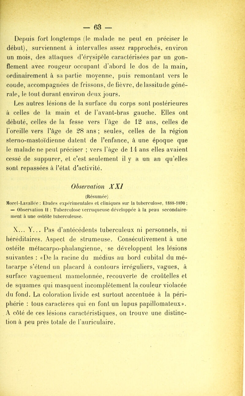 Depuis fort longtemps (le malade ne peut en préciser le début), surviennent à intervalles assez rapprochés, environ un mois, des attaques d’érysipèle caractérisées par un gon- flement avec rougeur occupant d’abord le dos de la main, ordinairement à sa partie moyenne, puis remontant vers le coude, accompagnées de frissons, de fièvre, de lassitude géné- rale, le tout durant environ deux jours. Les autres lésions de la surface du corps sont postérieures à celles de la main et de l’avant-bras gauche. Elles ont débuté, celles de la fesse vers l’âge de 12 ans, celles de l'oreille vers l’âge de 28 ans ; seules, celles de la région sterno-mastoïdienne datent de l’enfance, à une époque que le malade ne peut préciser ; vers l’âge de 14 ans elles avaient cessé de suppurer, et c’est seulement il y a un an qu’elles sont repassées à l’état d’activité. Observation XXI (Résumée) Morel-Lavallée : Etudes expérimentales et cliniques sur la tuberculose, 1888-1890 ; — Observation II : Tuberculose verruqueuse développée à la peau secondaire- ment à une ostéite tuberculeuse. X... Y... Pas d’antécédents tuberculeux ni personnels, ni héréditaires. Aspect de strumeuse. Consécutivement à une ostéite métacarpo-phalangienne, se développent les lésions suivantes : «De la racine du médius au bord cubital du mé- tacarpe s’étend un placard à contours irréguliers, vagues, à surface vaguement mamelonnée, recouverte de croûtelles et de squames qui masquent incomplètement la couleur violacée du fond. La coloration livide est surtout accentuée à la péri- phérie : tous caractères qui en font un lupus papillomateux». A côté de ces lésions caractéristiques, on trouve une distinc- tion à peu près totale de l’auriculaire.