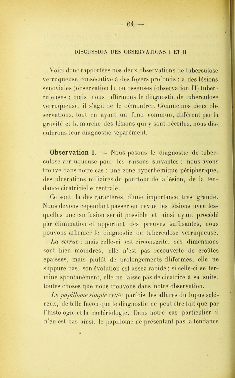 DISCUSSION DUS OBSERVATIONS I ET II Voici donc rapportées nos deux observations de tuberculose verruqueuse consécutive à des foyers profonds : à des lésions synoviales (observation t) ou osseuses (observation II) tuber- culeuses ; mais nous affirmons le diagnostic de tuberculose verruqueuse, il s’agit de le démontrer. Comme nos deux ob- servations, tout en ayant un fond commun, diffèrent par la gravité et la marche des lésions qui y sont décrites, nous dis- cuterons leur diagnostic séparément. Observation I. — Nous posons le diagnostic de tuber- culose verruqueuse pour les raisons suivantes : nous avons trouvé dans notre cas : une zone hyperhémique périphérique, des ulcérations miliaires du pourtour de la lésion, de la ten- dance cicatricielle centrale. Ce sont là des caractères d’une importance très grande. Nous devons cependant passer en revue les lésions avec les- quelles une confusion serait possible et ainsi ayant procédé par élimination et apportant des preuves suffisantes, nous pouvons affirmer le diagnostic de tuberculose verruqueuse. 1m verrue : mais celle-ci est circonscrite, ses dimensions sont bien moindres, elle n’est pas recouverte de croûtes épaisses, mais plutôt de prolongements filiformes, elle ne suppure pas, son évolution est assez rapide; si celle-ci se ter- mine spontanément, elle ne laisse pas de cicatrice à sa suite, toutes choses que nous trouvons dans notre observation. Le papillome simple revêt parfois les allures du lupus sclé- reux, de telle façon que le diagnostic ne peut être fait que par l’histologie et la bactériologie. Dans notre cas particulier il n’en est pas ainsi, le papillome ne présentant pas la tendance