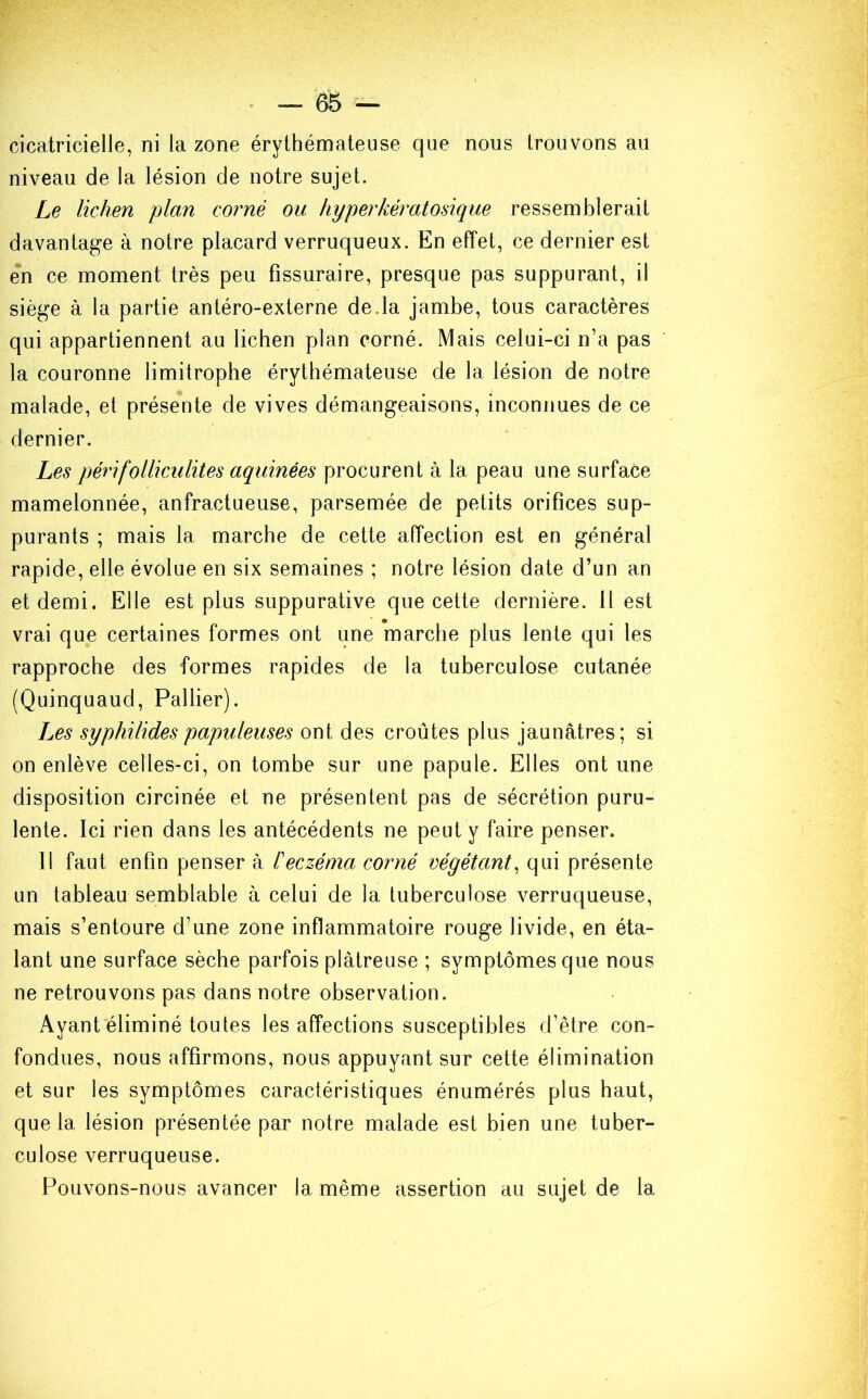 cicatricielle, ni la zone érythémateuse que nous trouvons au niveau de la lésion de notre sujet. Le lichen plan corné ou hyperkératosique ressemblerait davantage à notre placard verruqueux. En effet, ce dernier est en ce moment très peu fissuraire, presque pas suppurant, il siège à la partie antéro-externe de .la jambe, tous caractères qui appartiennent au lichen plan corné. Mais celui-ci n’a pas la couronne limitrophe érythémateuse de la lésion de notre malade, et présente de vives démangeaisons, inconnues de ce dernier. Les péri folliculites aquinées procurent à la peau une surface mamelonnée, anfractueuse, parsemée de petits orifices sup- purants ; mais la marche de cette affection est en général rapide, elle évolue en six semaines ; notre lésion date d’un an et demi. Elle est plus suppurative que cette dernière. Il est vrai que certaines formes ont une marche plus lente qui les rapproche des formes rapides de la tuberculose cutanée (Quinquaud, Pallier). Les syphilides papuleuses ont des croûtes plus jaunâtres; si on enlève celles-ci, on tombe sur une papule. Elles ont une disposition circinée et ne présentent pas de sécrétion puru- lente. Ici rien dans les antécédents ne peut y faire penser. Il faut enfin penser à l'eczéma corné végétant, qui présente un tableau semblable à celui de la tuberculose verruqueuse, mais s’entoure d’une zone inflammatoire rouge livide, en éta- lant une surface sèche parfois plâtreuse ; symptômes que nous ne retrouvons pas dans notre observation. Ayant éliminé toutes les affections susceptibles d’être con- fondues, nous affirmons, nous appuyant sur cette élimination et sur les symptômes caractéristiques énumérés plus haut, que la lésion présentée par notre malade est bien une tuber- culose verruqueuse. Pouvons-nous avancer la même assertion au sujet de la