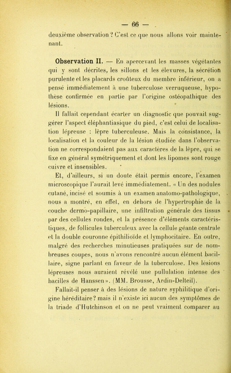 deuxième observation? C’est ce que nous allons voir mainte- nant. Observation II. — En apercevant les masses végétantes qui y sont décrites, les sillons et les élevures, la sécrétion purulente et les placards croûteux du membre inférieur, on a pensé immédiatement à une tuberculose verruqueuse, hypo- thèse confirmée en partie par l’origine ostéopathique des lésions. Il fallait cependant écarter un diagnostic que pouvait sug- gérer l’aspect éléphantiasique du pied, c’est celui de localisa- tion lépreuse : lèpre tuberculeuse. Mais la consistance, la localisation et la couleur de la lésion étudiée dans l’observa- tion ne correspondaient pas aux caractères de la lèpre, qui se fixe en général symétriquement et dont les lipomes sont rouge cuivre et insensibles. Et, d’ailleurs, si un doute était permis encore, l’examen microscopique l’aurait levé immédiatement. « Un des nodules cutané, incisé et soumis à un examen anatomo-pathologique, nous a montré, en effet, en dehors de l’hypertrophie de la couche dermô-papillaire, une infiltration générale des tissus par des cellules rondes, et la présence d’éléments caractéris- tiques, de follicules tuberculeux avec la cellule géante centrale et la double couronne épithilioïde et lymphocitaire. En outre, malgré des recherches minutieuses pratiquées sur de nom- breuses coupes, nous n’avons rencontré aucun élément bacil- laire, signe parlant en faveur de la tuberculose. Des lésions lépreuses nous auraient révélé une pullulation intense des bacilles de Hanssen». (MM. Brousse, Ardin-Delteii). Fallait-il penser à des lésions de nature syphilitique d’ori- gine héréditaire? mais il n’existe ici aucun des symptômes de la triade d’Hutchinson et on ne peut vraiment comparer au