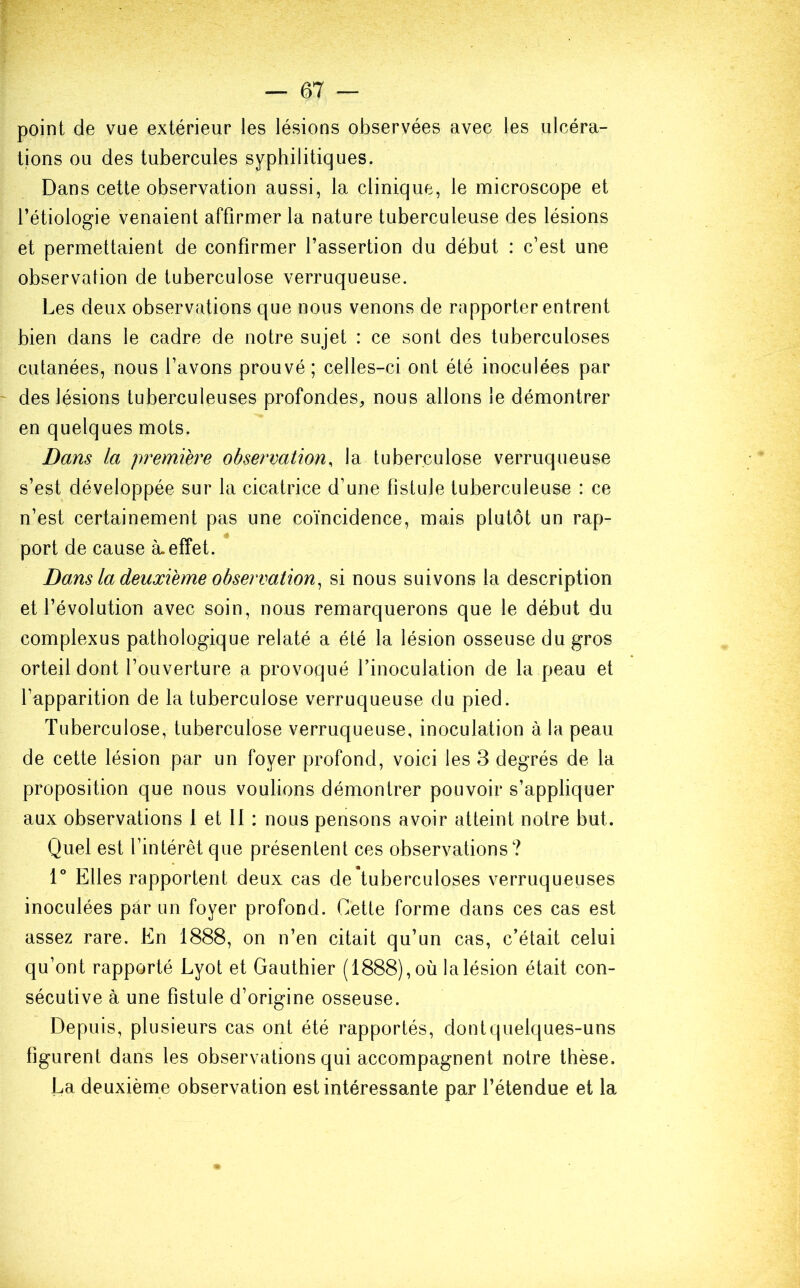 point de vue extérieur les lésions observées avec les ulcéra- tions ou des tubercules syphilitiques. Dans cette observation aussi, la clinique, le microscope et l’étiologie venaient affirmer la nature tuberculeuse des lésions et permettaient de confirmer l’assertion du début : c’est une observation de tuberculose verruqueuse. Les deux observations que nous venons de rapporter entrent bien dans le cadre de notre sujet : ce sont des tuberculoses cutanées, nous l’avons prouvé ; celles-ci ont été inoculées par des lésions tuberculeuses profondes, nous allons le démontrer en quelques mots. Dans la première observation, la tuberculose verruqueuse s’est développée sur la cicatrice d’une fistule tuberculeuse : ce n’est certainement pas une coïncidence, mais plutôt un rap- port de cause à. effet. Dans la deuxième observation, si nous suivons la description et l’évolution avec soin, nous remarquerons que le début du complexus pathologique relaté a été la lésion osseuse du gros orteil dont l’ouverture a provoqué l’inoculation de la peau et l’apparition de la tuberculose verruqueuse du pied. Tuberculose, tuberculose verruqueuse, inoculation à la peau de cette lésion par un foyer profond, voici les 3 degrés de la proposition que nous voulions démontrer pouvoir s’appliquer aux observations 1 et 11 : nous pensons avoir atteint notre but. Quel est l’intérêt que présentent ces observations? 1° Elles rapportent deux cas de tuberculoses verruqueuses inoculées par un foyer profond. Cette forme dans ces cas est assez rare. En 1888, on n’en citait qu’un cas, c’était celui qu’ont rapporté Lyot et Gauthier (1888), où la lésion était con- sécutive à une fistule d’origine osseuse. Depuis, plusieurs cas ont été rapportés, dont quelques-uns figurent dans les observations qui accompagnent notre thèse. La deuxième observation est intéressante par l’étendue et la