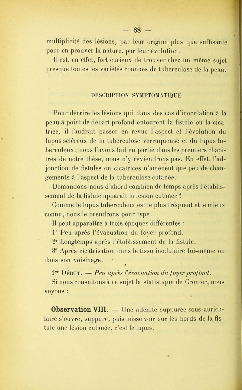 multiplicité des lésions, par leur origine plus que suffisante pour on prouver la nature, par leur évolution. 11 est, en effet, fort curieux de trouver chez un même sujet presque toutes les variétés connues de tuberculose de la peau. DESCRIPTION SYMPTOMATIQUE Pour décrire les lésions qui dans des cas d’inoculation à la peau à point de départ profond entourent la fistule ou la cica- trice, il faudrait passer en revue l'aspect et l’évolution du lupus scléreux de la tuberculose verruqueuse et du lupus tu- berculeux ; nous l’avons fait en partie dans les premiers chapi- tres de notre thèse, nous n’y reviendrons pas. En effet, l’ad- jonction de fistules ou cicatrices n’amènent que peu de chan- gements à l’aspect de la tuberculose cutanée. Demandons-nous d’abord combien de temps après l’établis- sement de la fistule apparaît la lésion cutanée ? Comme le lupus tuberculeux est le plus fréquent et le mieux connu, nous le prendrons pour type. 11 peut apparaître à trois époques différentes : 1° Peu après l’évacuation du foyer profond. 2• Longtemps après l’établissement de la fistule. 3° Après cicatrisation dans le tissu inodulaire lui-même ou dans son voisinage. • 1er Début. — Peu apres F évacuation du foyer profond. Si nous consultons à ce sujet la statistique de Cronier, nous voyons : Observation VIII. — Une adénite suppurée sous-auricu- laire s’ouvre, suppure, puis laisse voir sur les bords de la fis- tule une lésion cutanée, c’est le lupus.