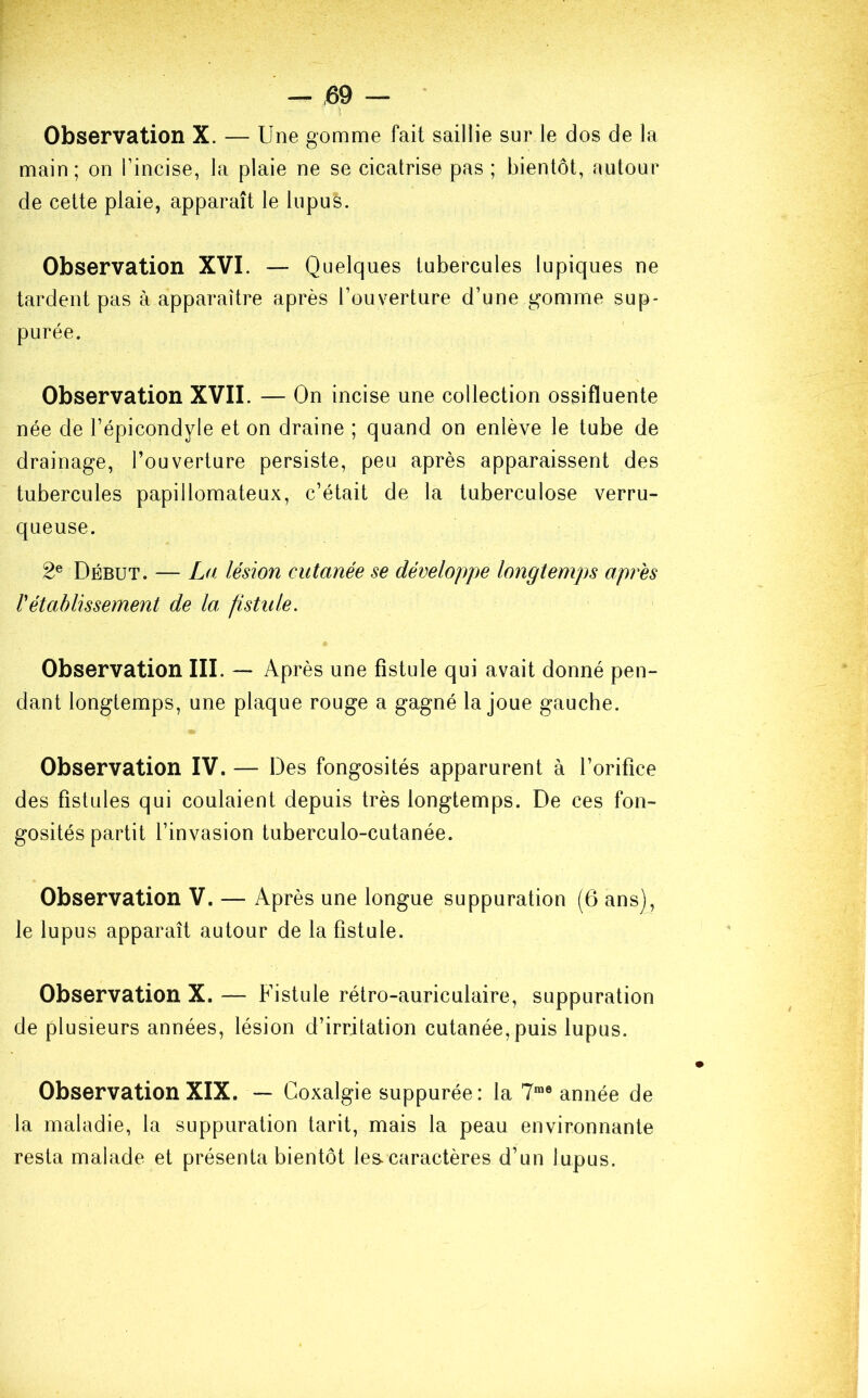 Observation X. — Une gomme fait saillie sur le dos de la main ; on l’incise, la plaie ne se cicatrise pas ; bientôt, autour de cette plaie, apparaît le lupus. Observation XVI. — Quelques tubercules lupiques ne tardent pas à apparaître après l’ouverture d’une gomme sup- purée. Observation XVII. — On incise une collection ossifluente née de l’épicondyle et on draine ; quand on enlève le tube de drainage, l’ouverture persiste, peu après apparaissent des tubercules papillomateux, c’était de la tuberculose verru- queuse. 2e Début. — La lésion cutanée se développe longtemps après rétablissement de la fistule. Observation III. — Après une fistule qui avait donné pen- dant longtemps, une plaque rouge a gagné la joue gauche. Observation IV. — Des fongosités apparurent à l’orifice des fistules qui coulaient depuis très longtemps. De ces fon- gosités partit l’invasion tuberculo-cutanée. Observation V. —- Après une longue suppuration (6 ans), le lupus apparaît autour de la fistule. Observation X. — Fistule rétro-auriculaire, suppuration de plusieurs années, lésion d’irritation cutanée, puis lupus. Observation XIX. — Coxalgie suppurée: la 7me année de la maladie, la suppuration tarit, mais la peau environnante resta malade et présenta bientôt les. caractères d’un lupus.