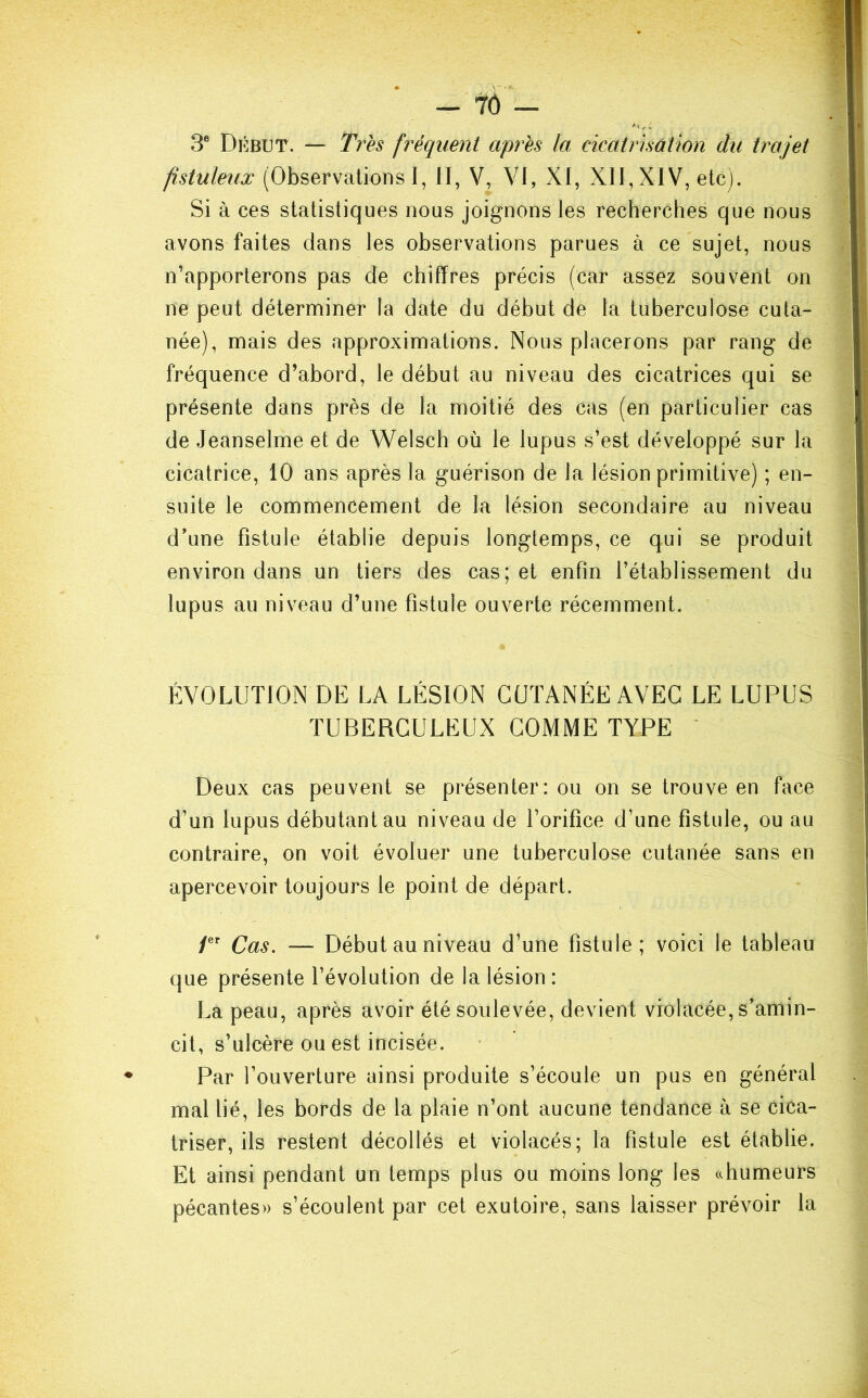 3e Début. — Très fréquent après la cicatrisation du trajet fistuleux (Observations I, II, V, VI, XI, XII, XIV, etc). Si à ces statistiques nous joignons les recherches que nous avons faites dans les observations parues à ce sujet, nous n’apporterons pas de chiffres précis (car assez souvent on ne peut déterminer la date du début de la tuberculose cuta- née), mais des approximations. Nous placerons par rang de fréquence d’abord, le début au niveau des cicatrices qui se présente dans près de la moitié des cas (en particulier cas de Jeanselme et de Welsch où le lupus s’est développé sur la cicatrice, 10 ans après la guérison de la lésion primitive) ; en- suite le commencement de la lésion secondaire au niveau d'une fistule établie depuis longtemps, ce qui se produit environ dans un tiers des cas; et enfin l’établissement du lupus au niveau d’une fistule ouverte récemment. ÉVOLUTION DE LA LÉSION CUTANÉE AVEC LE LUPUS TUBERCULEUX COMME TYPE Deux cas peuvent se présenter: ou on se trouve en face d’un lupus débutant au niveau de l’orifice d’une fistule, ou au contraire, on voit évoluer une tuberculose cutanée sans en apercevoir toujours le point de départ. 1er Cas. — Début au niveau d’une fistule; voici le tableau que présente l’évolution de la lésion : La peau, après avoir été soulevée, devient violacée, s'amin- cit, s’ulcère ou est incisée. Par l’ouverture ainsi produite s’écoule un pus en général mal lié, les bords de la plaie n’ont aucune tendance à se cica- triser, ils restent décollés et violacés; la fistule est établie. Et ainsi pendant un temps plus ou moins long les «humeurs pécantes» s’écoulent par cet exutoire, sans laisser prévoir la