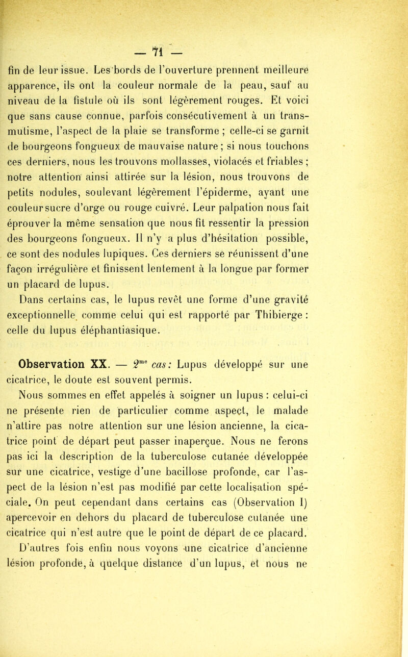 fin de leur issue. Les bords de l’ouverture prennent meilleure apparence, ils ont la couleur normale de la peau, sauf au niveau de la fistule où ils sont légèrement rouges. Et voici que sans cause connue, parfois consécutivement à un trans- mutisme, l’aspect de la plaie se transforme ; celle-ci se garnit de bourgeons fongueux de mauvaise nature ; si nous touchons ces derniers, nous les trouvons mollasses, violacés et friables ; notre attention ainsi attirée sur la lésion, nous trouvons de petits nodules, soulevant légèrement l’épiderme, ayant une couleur sucre d’orge ou rouge cuivré. Leur palpation nous fait éprouver la même sensation que nous fit ressentir la pression des bourgeons fongueux. 11 n’y a plus d’hésitation possible, ce sont des nodules lupiques. Ces derniers se réunissent d’une façon irrégulière et finissent lentement à la longue par former un placard de lupus. Dans certains cas, le lupus revêt une forme d’une gravité exceptionnelle, comme celui qui est rapporté par Thibierge : celle du lupus éléphantiasique. Observation XX. — 2me cas: Lupus développé sur une cicatrice, le doute est souvent permis. Nous sommes en effet appelés à soigner un lupus : celui-ci ne présente rien de particulier comme aspect, le malade n’attire pas notre attention sur une lésion ancienne, la cica- trice point de départ peut passer inaperçue. Nous ne ferons pas ici la description de la tuberculose cutanée développée sur une cicatrice, vestige d’une bacillose profonde, car l’as- pect de la lésion n’est pas modifié par cette localisation spé- ciale. On peut cependant dans certains cas (Observation I) apercevoir en dehors du placard de tuberculose cutanée une cicatrice qui n’est autre que le point de départ de ce placard. D’autres fois enfin nous voyons une cicatrice d’ancienne lésion profonde, à quelque distance d’un lupus, et nous ne