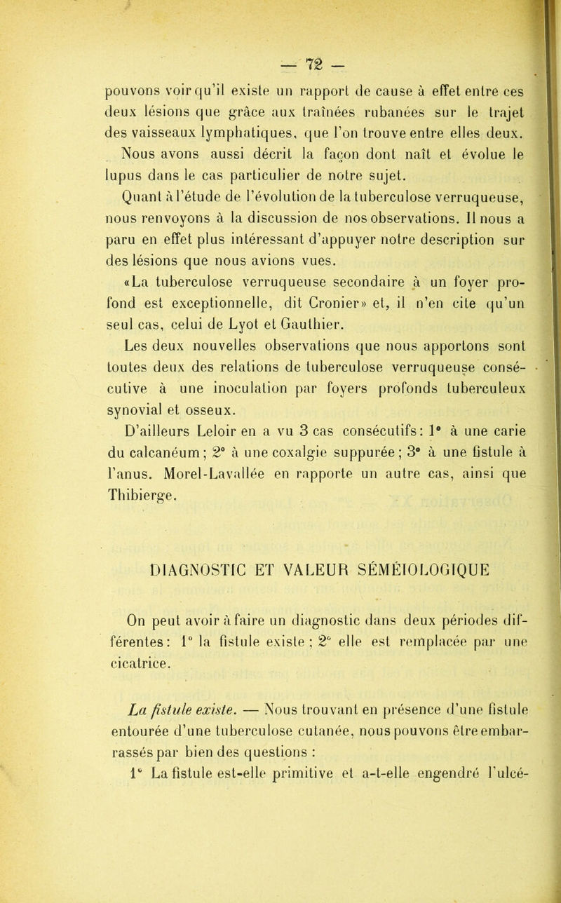 pouvons voir qu’il existe un rapport de cause à effet entre ces deux lésions que grâce aux traînées rubanées sur le trajet des vaisseaux lymphatiques, que l’on trouve entre elles deux. Nous avons aussi décrit la façon dont naît et évolue le lupus dans le cas particulier de notre sujet. Quant à l’étude de l’évolution de la tuberculose verruqueuse, nous renvoyons à la discussion de nos observations. Il nous a paru en effet plus intéressant d’appuyer notre description sur des lésions que nous avions vues. «La tuberculose verruqueuse secondaire à un foyer pro- fond est exceptionnelle, dit Cronier» et, il n’en cite qu’un seul cas, celui de Lyot et Gauthier. Les deux nouvelles observations que nous apportons sont toutes deux des relations de tuberculose verruqueuse consé- cutive à une inoculation par foyers profonds tuberculeux synovial et osseux. D’ailleurs Leloir en a vu 3 cas consécutifs: 1° à une carie du calcanéum; 2° à une coxalgie suppurée; 3° à une fistule à l’anus. Morel-Lavallée en rapporte un autre cas, ainsi que Thibierge. DIAGNOSTIC ET VALEUR SÉMÉIOLOGIQUE On peut avoir à faire un diagnostic dans deux périodes dif- férentes: 1° la fistule existe; 2° elle est remplacée par une cicatrice. La fistule existe. — Nous trouvant en présence d’une fistule entourée d’une tuberculose cutanée, nous pouvons être embar- rassés par bien des questions : 1° La fistule est-elle primitive et a-t-elle engendré fulcé-