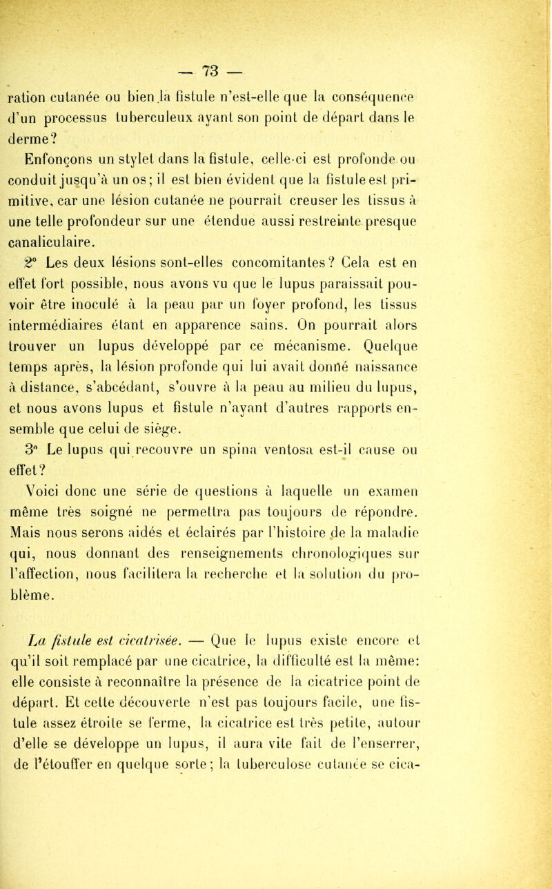 ration cutanée ou bien .la fistule n’est-elle que la conséquence d’un processus tuberculeux ayant son point de départ dans le derme? Enfonçons un stylet dans la fistule, celle-ci est profonde ou conduit jusqu’à un os; il est bien évident que la fistule est pri- mitive, car une lésion cutanée ne pourrait creuser les tissus à une telle profondeur sur une étendue aussi restreinte presque canaliculaire. 2° Les deux lésions sont-elles concomitantes? Cela est en effet fort possible, nous avons vu que le lupus paraissait pou- voir être inoculé à la peau par un foyer profond, les tissus intermédiaires étant en apparence sains. On pourrait alors trouver un lupus développé par ce mécanisme. Quelque temps après, la lésion profonde qui lui avait donné naissance à distance, s’abcédant, s’ouvre à la peau au milieu du lupus, et nous avons lupus et fistule n’avant d’autres rapports en- semble que celui de siège. 3° Le lupus qui recouvre un spina ventosa est-il cause ou effet? Voici donc une série de questions à laquelle un examen même très soigné ne permettra pas toujours de répondre. Mais nous serons aidés et éclairés par l’histoire de la maladie qui, nous donnant des renseignements chronologiques sur l’affection, nous facilitera la recherche et la solution du pro- blème. La fistule est cicatrisée. — Que le lupus existe encore et qu’il soit remplacé par une cicatrice, la difficulté est la même: elle consiste à reconnaître la présence de la cicatrice point de départ. Et cette découverte n’est pas toujours facile, une fis- tule assez étroite se ferme, la cicatrice est très petite, autour d’elle se développe un lupus, il aura vite fait de l’enserrer, de l’étouffer en quelque sorte; la tuberculose cutanée se cica-