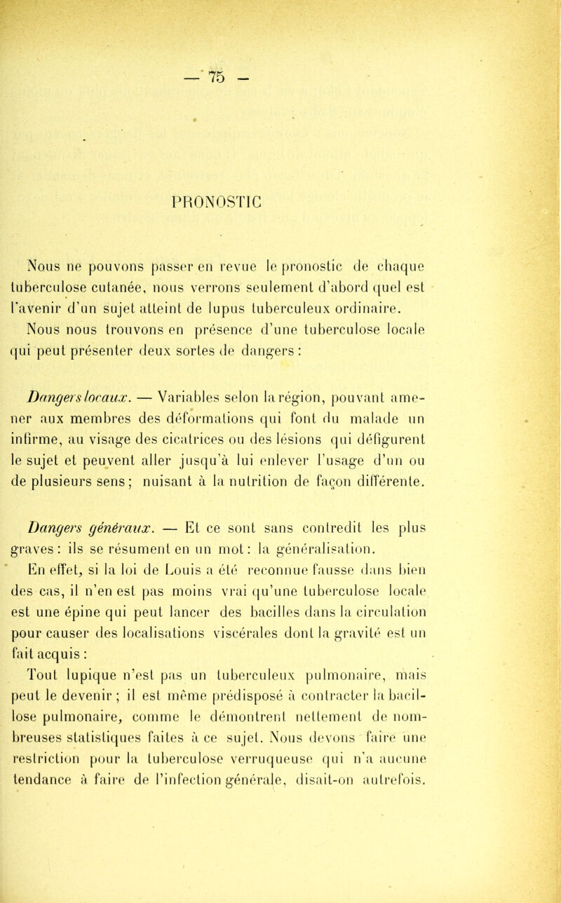 PRONOSTIC Nous ne pouvons passer en revue le pronostic de chaque tuberculose cutanée, nous verrons seulement d’abord quel est l'avenir d’un sujet atteint de lupus tuberculeux ordinaire. Nous nous trouvons en présence d’une tuberculose locale qui peut présenter deux sortes de dangers : Dangers locaux. — Variables selon la région, pouvant ame- ner aux membres des déformations qui font du malade un infirme, au visage des cicatrices ou des lésions qui défigurent le sujet et peuvent aller jusqu’à lui enlever l’usage d’un ou de plusieurs sens; nuisant à la nutrition de façon différente. Dangers généraux. — Et ce sont sans contredit les plus graves: ils se résument en un mot: la généralisation. En effet, si la loi de Louis a été reconnue fausse dans bien des cas, il n’en est pas moins vrai qu’une tuberculose locale, est une épine qui peut lancer des bacilles dans la circulation pour causer des localisations viscérales dont la gravité est un fait acquis : Tout lupique n’est pas un tuberculeux pulmonaire, mais peut le devenir; il est même prédisposé à contracter la bacil- lose pulmonaire, comme le démontrent nettement de nom- breuses statistiques faites à ce sujet. Nous devons faire une restriction pour la tuberculose verruqueuse qui n’a aucune tendance à faire de l’infection générale, disait-on autrefois.