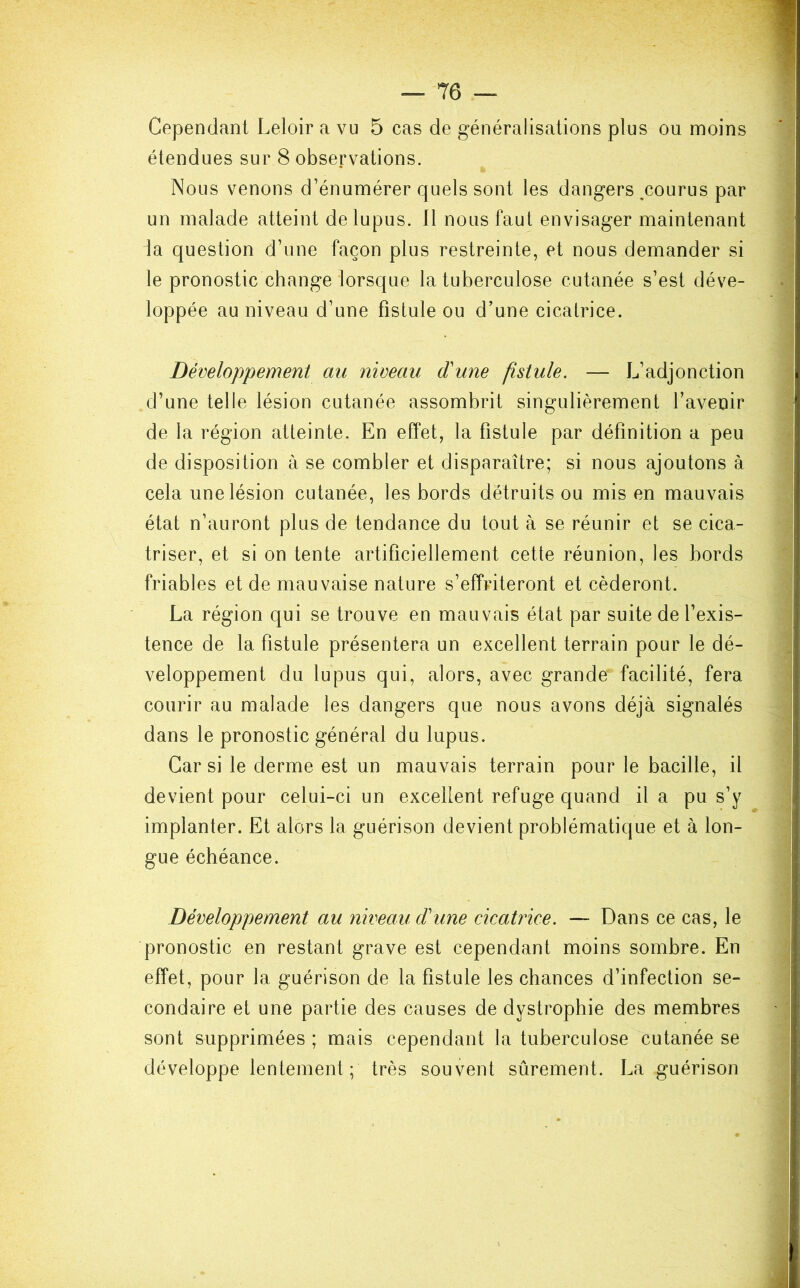 Cependant Leloir a vu 5 cas de généralisations plus ou moins étendues sur 8 observations. Nous venons d’énumérer quels sont les dangers,courus par un malade atteint de lupus. 11 nous faut envisager maintenant la question d’une façon plus restreinte, et nous demander si le pronostic change lorsque la tuberculose cutanée s’est déve- loppée au niveau d’une fistule ou d’une cicatrice. Développement au niveau d'une fistule. — L’adjonction d’une telle lésion cutanée assombrit singulièrement l’avenir de la région atteinte. En effet, la fistule par définition a peu de disposition à se combler et disparaître; si nous ajoutons à cela une lésion cutanée, les bords détruits ou mis en mauvais état n’auront plus de tendance du tout à se réunir et se cica- triser, et si on tente artificiellement cette réunion, les bords friables et de mauvaise nature s’effriteront et céderont. La région qui se trouve en mauvais état par suite de l’exis- tence de la fistule présentera un excellent terrain pour le dé- veloppement du lupus qui, alors, avec grande' facilité, fera courir au malade les dangers que nous avons déjà signalés dans le pronostic général du lupus. Car si le derme est un mauvais terrain pour le bacille, il devient pour celui-ci un excellent refuge quand il a pu s’y implanter. Et alors la guérison devient problématique et à lon- gue échéance. Développement au niveau d'une cicatrice. — Dans ce cas, le pronostic en restant grave est cependant moins sombre. En effet, pour la guérison de la fistule les chances d’infection se- condaire et une partie des causes de dystrophie des membres sont supprimées ; mais cependant la tuberculose cutanée se développe lentement; très souvent sûrement. La guérison