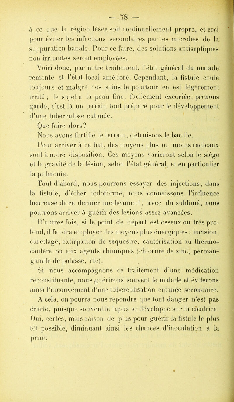 à ce que Ja région lésée soit continuellement propre, et ceci pour éviter les infections secondaires par les microbes de la suppuration banale. Four ce faire, des solutions antiseptiques non irritantes seront employées. Voici donc, par notre traitement. Tétât général du malade remonté et l’état local amélioré. Cependant, la fistule coule toujours et malgré nos soins le pourtour en est légèrement irrité; le sujet a la peau fine, facilement excoriée; prenons garde, c’est là un terrain tout préparé pour le développement d’une tuberculose cutanée. Que faire alors? Nous avons fortifié le terrain, détruisons le bacille. Pour arriver à ce but, des moyens plus ou moins radicaux sont à notre disposition. Ces moyens varieront selon le siège et la gravité de la lésion, selon l’état général, et en particulier la pulmonie. Tout d’abord, nous pourrons essayer des injections, dans la fistule, d’éther iodôformé, nous connaissons l’influence heureuse de ce dernier médicament; avec du sublimé, nous pourrons arriver à guérir des lésions assez avancées. D’autres fois, si le point de départ est osseux ou très pro- fond, il faudra employer des moyens plus énergiques : incision, curettage, extirpation de séquestre, cautérisation au thermo- cautère ou aux agents chimiques (chlorure de zinc, perman- ganate de potasse, etc). Si nous accompagnons ce traitement d’une médication reconstituante, nous guérirons souvent le malade et éviterons ainsi l’inconvénient d’une tuberculisation cutanée secondaire. A cela, on pourra nous répondre que tout danger n’est pas écarté, puisque souvent le lupus se développe sur la cicatrice. Oui, certes, mais raison de plus pour guérir la fistule le plus tôt possible, diminuant ainsi les chances d’inoculation à la peau.