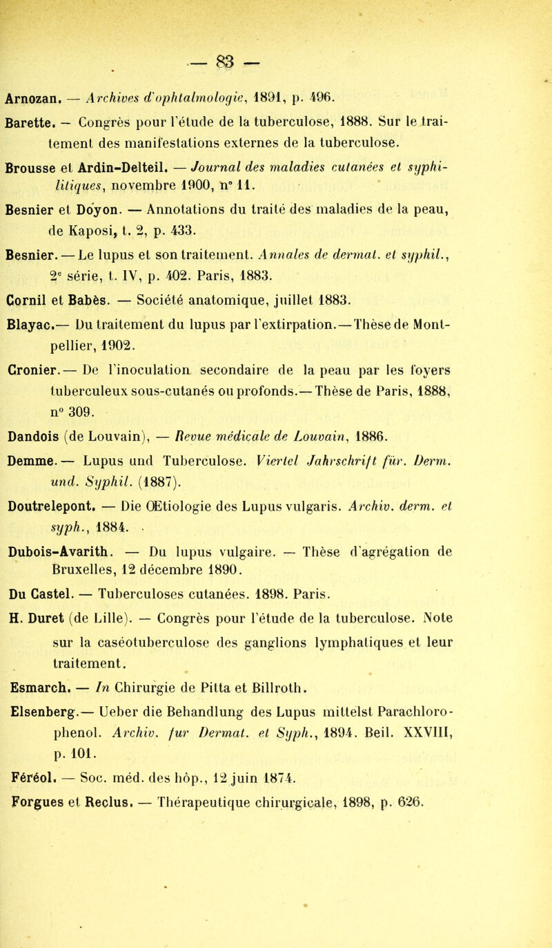 Arnozan. — Archives d'ophtalmologie, 1891, p. 496. Barette. — Congrès pour l’élude de la tuberculose, 1888. Sur le trai- tement des manifestations externes de la tuberculose. Brousse et Ardin-Delteil. — Journal des maladies cutanées et syphi- litiques, novembre 1900, n° 11. Besnier et Doyon. — Annotations du traité des maladies de la peau, de Kaposi, t, 2, p. 433. Besnier. — Le lupus et son traitement. Annales de dermat. et syphil., 2e série, t. 1Y, p. 402. Paris, 1883. Cornil et Babès. — Société anatomique, juillet 1883. Blayac.— Du traitement du lupus par l’extirpation. —Thèse de Mont- pellier, 1902. Cronier.— De l’inoculation secondaire de la peau par les foyers tuberculeux sous-cutanés ou profonds.— Thèse de Paris, 1888, n° 309. Dandois (de Louvain), — Revue médicale de Louvain, 1886. Demme.— Lupus und Tuberculose. Viertel Jahrschrift fur. Derm. und. Syphil. (1887). Doutrelepont. — Die OEtiologie des Lupus vulgaris. Archiv. derm. et syph., 1884. . Dubois-Avarith. — Du lupus vulgaire. — Thèse d’agrégation de Bruxelles, 12 décembre 1890. Du Castel. — Tuberculoses cutanées. 1898. Paris. H. Duret (de Lille). — Congrès pour l’étude de la tuberculose. Note sur la caséotuberculose des ganglions lymphatiques et leur traitement. Esmarch. — In Chirurgie de Pitta et Billroth. Elsenberg.— Ueber die Behandlung des Lupus mittelst Parachloro- phenol. Archiv. fur Dermat. et Syph., 1894. Beil. XXVIII, p. 101. Féréol. — Soc. méd. des hôp., 12 juin 1874. Forgues et Reclus. — Thérapeutique chirurgicale, 1898, p. 626.