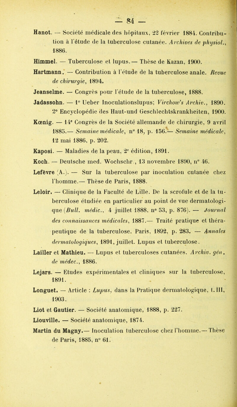 Hanot, — Société médicale des hôpitaux, 22 février 1884. Contribu- tion à l’étude de la tuberculose cutanée. Archives de physiol., 1886. Himmel. — Tuberculose et lupus.— Thèse de Kazan, 1900. Hartmann. — Contribution à l’étude de la tuberculose anale. Revue de chirurgie, 1894. Jeanselme. — Congrès pour l’étude de la tuberculose, 1888. Jadassohn. — 1° Ueber Inoculationslupus; Virchow’s Archiv., 1890. 2° Encyclopédie des Haut-und Geschlechtskrankheiten, 1900. Koenig. — 14e Congrès de la Société allemande de chirurgie, 9 avril A 1885.— Semaine médicale, n° 18, p. 156.— Semaine médicale, 12 mai 1886, p. 202. Kaposi. — Maladies de la peau, 2e édition, 1891. Koch. — Deutsche med. Wochschr., 13 novembre 1890, n° 46. Lefèvre (A.). — Sur la tuberculose par inoculation cutanée chez l’homme.— Thèse de Paris, 1888. Leloir. — Clinique de la Faculté de Lille. De la scrofule et de la tu- berculose étudiée en particulier au point de vue dermatologi- que [Bull, médic., 4 juillet 1888, n° 53, p. 876). — Journal des connaissances médicales, 1887.— Traité pratique et théra- peutique de la tuberculose. Paris, 1892, p. 283. — Annales dermatologiques, 1891, juillet. Lupus et tuberculose. Lailler et Mathieu. — Lupus et tuberculoses cutanées. Archiv. gén. de médec., 1886. Lejars. — Etudes expérimentales et cliniques sur la tuberculose, 1891. Longuet. — Article : Lupus, dans la Pratique dermatologique, l. III, 1903. Liot et Gautier. — Société anatomique, 1888, p. 227. Liouville. — Société anatomique, 1874. Martin du Magny,— Inoculation tuberculose chez l’homme.— Thèse de Paris, 1885, n° 61.