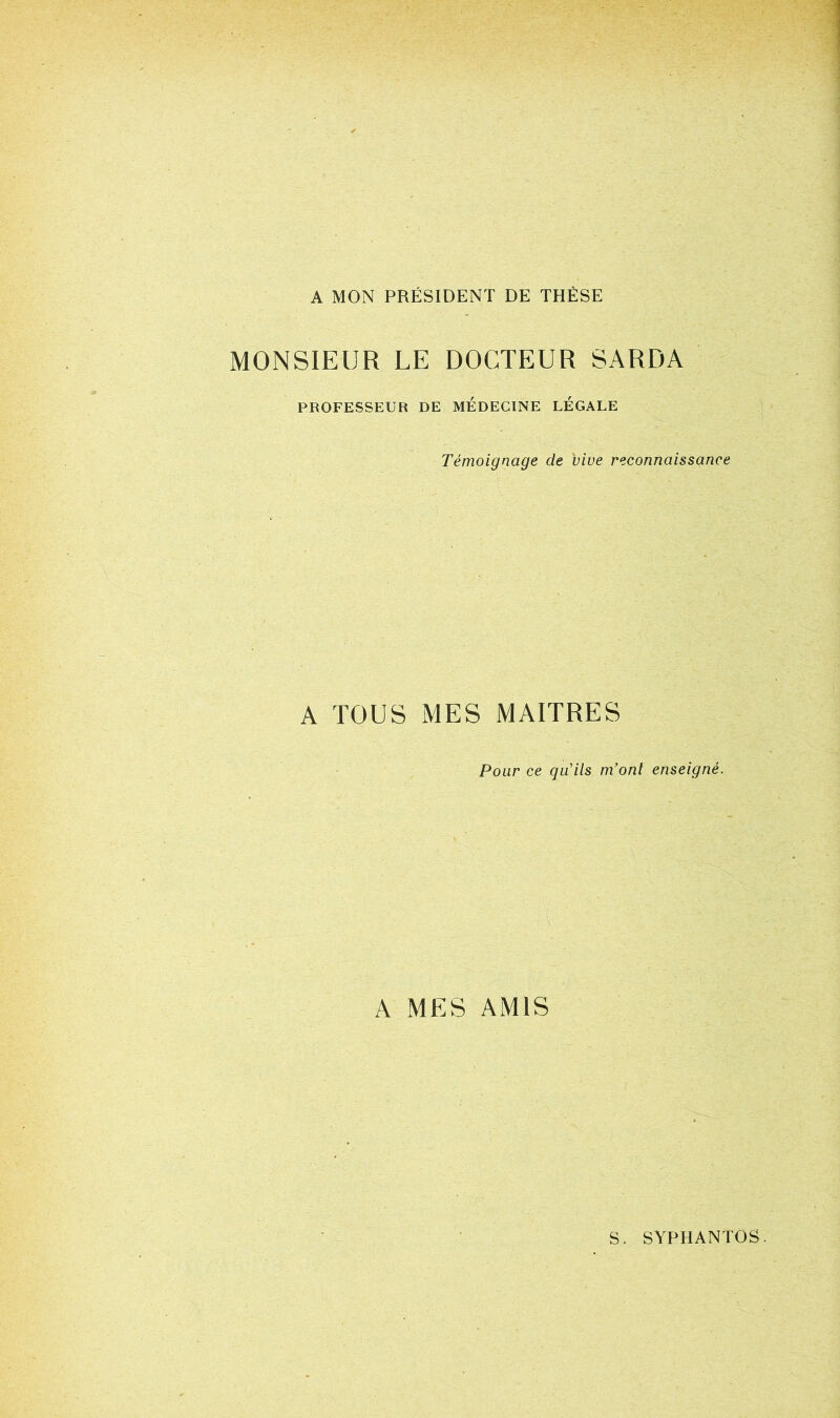 A MON PRÉSIDENT DE THÈSE MONSIEUR LE DOCTEUR SARDA PROFESSEUR DE MEDECINE LEGALE Témoignage de vive reconnaissance A TOUS MES MAITRES Pour ce qu'ils m’ont enseigné. A MES AMIS