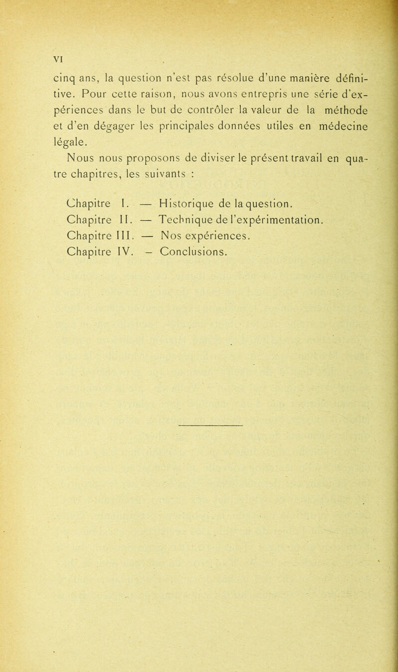 cinq ans, la question n’est pas résolue d’une manière défini- tive. Pour cette raison, nous avons entrepris une série d’ex- périences dans le but de contrôler la valeur de la méthode et d’en dégager les principales données utiles en médecine légale. Nous nous proposons de diviser le présent travail en qua- tre chapitres, les suivants : Chapitre l. — Historique de la question. Chapitre II. — Technique de l’expérimentation. Chapitre III. — Nos expériences. Chapitre IV. — Conclusions.