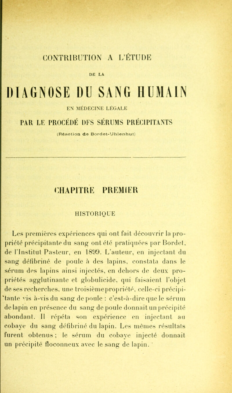 CONTRIBUTION A U’ÉTUDK DE LA IHAGNOSE DU SANG HUMAIN EN MÉDECINE LÉGALE PAR LP PROCÉDÉ DI S SÉRUMS PRÉCIPITANTS (Réaction de Bordet-Uhlenhut) CHAPITRE PREMIER HISTORIQUE LcvS premières expériences qui ont fait découvrir la pro- priété précipitante du sang ont été pratiipiées par Bordet, de rinstitut Pasteur, en 1899. I/auteui*, en injectant du sang détibriné de poule à des lapins, constata dans le sérum des lapins ainsi injectés, en dehors de deux pro- priétés agglutinante et globulicide, qui faisaient l’objet deses recherches, une troisièmepropriété, celle-ci précipi- 'tante 'ds à-vis du sang de poule : c’est-à-dire f[ue le sérum de lapin en présence du sang de poule donnait un précipité abondant. Il répéta son expérience en injectant an cobaye du sang détibriné du lapin. Les mêmes résultats furent obtenus ; le sérum du cobaye injecté donnait un précipité floconneux avec le sang de lapin. '