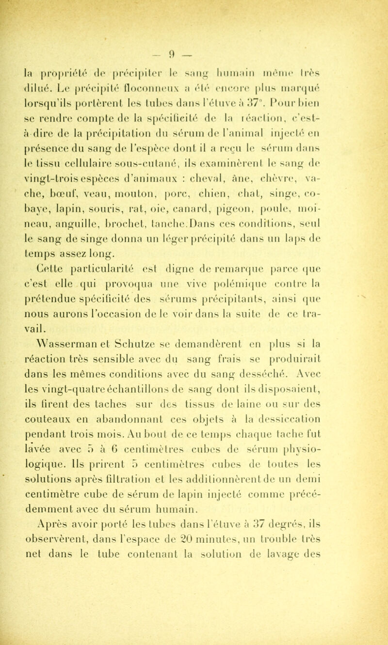 la |)i*oj)ri('‘l(‘ (!(' le sang lininaiii mèim* li*ès dilué. I.e j)ré(*i|)it('‘ lloconinMix a eneoiM* [dns iiiaiNjiKî lors(ju’ils poiièreiil les luhes dans Télnvea \\1\ Ponrhien sc rendre eomj)lc de la spéeilicilé de la léaclion, e’(‘st- à dire de la précij)italion du sérnni de ranimai injeeh'‘ en présence du sang de respéc(‘ dont il a r(‘(.;n h* séiaiin dans le tissu cellulaii*e sous-cutané, ils examinèrenl le sang dc‘ vingt-trois espèces d’animaux : cheval, àne, clièvr(‘, va- che, bœuf, veau, mouton, |)orc, chien, chat, singe, co- baye, lapin, souris, i*at, oie, canard, [)igeon, poule, moi- neau, anguille, brochet, tanche.Dans ces condilions, seul le sang de singe donna un léger précipité dans un laj)s de temps assez long. Cette particularité est digne de remai-(pie parce (jue c’est elle qui provo(|ua une vive |)olémi(pie conti*(‘ la |)rétendiie spéciticité des sérums [)récipitants, ainsi (pie nous aurons roccasion de le voir dans la suite de ce tra- vail. Wasserman et Schutze se demandèrent en jdus si la réaction très sensible avec du sang frais se produii*ait dans les mêmes conditions avec du sang desséché. Avec les vingt-quatreéchantillons de sang dont ils disposaient, ils tirent des taches sur des tissus de laine ou sur des couteaux en abandonnant ces objets à la dessiccation pendant trois mois. Au bout de ce temjis chaque lâche fut lavée avec 5 à G centimèti’es cubes de sérum physio- logique. Ils prirent 5 centimètres cubes de toutes les solutions après tiltration et les additionnèrent de un demi centimètre cube de sérum de lapin injecté comme précé- demment avec du sérum humain. Après avoir porté les tubes dans rétuve à 37 degrés, ils observèrent, dans l’espace de 20 minutes, un trouble très net dans le tube contenant la solution de lavage des