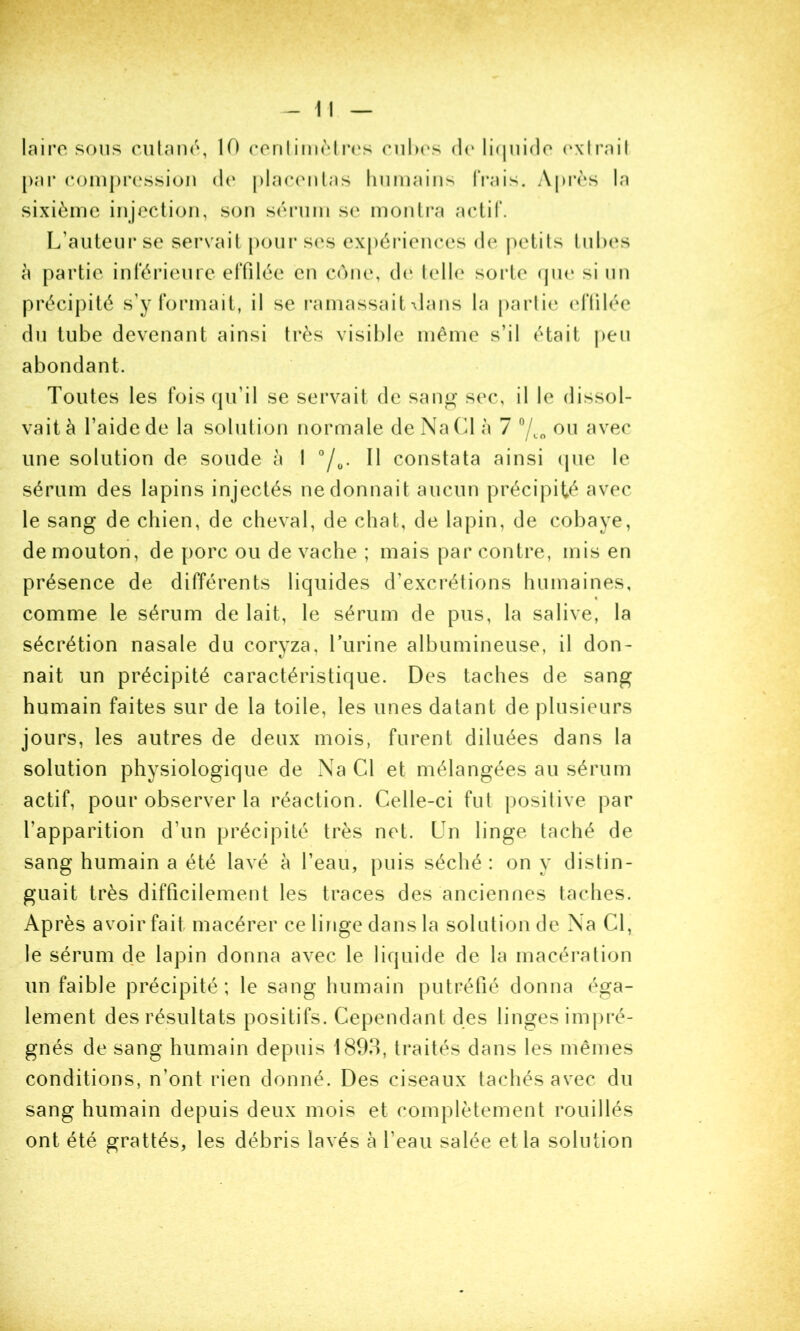 laii’o sons cuhmn, 10 ronliniMrc's cii1m‘s d(‘ li(|ui(]o (‘xirnil [)ar (•omprossion dn pLaceiilas linmains (Vais. Apivs la sixième injection, son sérnm se monh*a aclil'. L’antenr se servait pour ses expériences de j)elils Inhes à partie inférienre effilée en cône, d(‘ (elle sorte (jin‘ si nn précipité s’y formait, il se ramassait \lans la parlie (d'iilée dn tube devenant ainsi très visible même s’il était jien abondant. Tontes les foiscpi’il se servait de san^- sec, il le dissol- vait à l’aide de la solnlion normale de Na Cl à 7 /co une solution de soude à I °/o- H constata ainsi ipie le sérum des lapins injectés ne donnait aucun précipité avec le sang de chien, de cheval, de chat, de lapin, de cobaye, de mouton, de porc ou de vache ; mais par contre, mis en présence de différents liquides d’excrétions humaines, comme le sérum de lait, le sérum de pus, la salive, la sécrétion nasale du coryza, Turine albumineuse, il don- nait un précipité caractéristique. Des taches de sang humain faites sur de la toile, les unes datant de plusieurs jours, les autres de deux mois, furent diluées dans la solution physiologique de Na Cl et mélangées au sérum actif, pour observer la réaction. Celle-ci fut })osilive par l’apparition d’un précipité très net. Un linge taché de sang humain a été lavé à l’eau, puis séché : on y distin- guait très difficilement les traces des anciennes taches. Après avoir fait macérer ce linge dans la solution de Na Cl, le sérum de lapin donna avec le liquide de la macération un faible précipité; le sang humain putréfié donna éga- lement des résultats positifs. Cependant des linges imj)ré- gnés de sang humain depuis 1893, traités dans les mêmes conditions, n’ont rien donné. Des ciseaux tachés avec du sang humain depuis deux mois et complètement rouillés ont été grattés, les débris lavés à l’eau salée et la solution