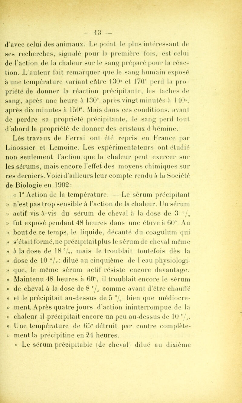 I - \?> - d’avec celui des Lti poini le plus inhu'essaiil d(‘ ses recherches, signalé pour la j)ia‘mi(‘r(* fois, (‘sl C(‘lui de racliou de la chaleur sui* h' sang préparé pour la |•('‘a(*- tion. J/auleur Tait |•emarquer (ju(‘ h‘ sang huniaiii (‘Xposé à une lempéralur(‘ variant eiMi’e IdO^ ol 170'’ p(U’d la pio- priété de donnei* la réaction précipilanh', h‘s laclu's (h* sang, api'ès une heui’e à KiO, a|)ivs vingt minutés à 1 l(l\ api'ès dix minutes à 150. Mais dans ces conditions, avant de perdre sa pi’opriété pi*éci|)itante, h' sang perd tout d’abord la propriété de donner des cristaux d’hémim'. Lés travaux de Ferrai ont été re|)ris en France j)ar Linossier et Lemoine. Les expérimentateurs ont étudié non seulement l’action que la chaleur peut exercei* sur les sérums, mais encore l’effet des moyens chimi(pi(‘s sili- ces derniers. Voici d’ailleurs leur compte rendu à la Société de Biologie en 1902: (( r Action de la température. — Le sérum précipitant » n’est pas trop sensible à l’action de la chaleur. Un séi-um ') actif vis-à-vis du sérum de cheval à la dose de 3 “/o » fut exposé pendant 48 heures dans une étuve à 00. Au » bout de ce temps, le liquide, décanté du coagulum ijui » s’était formé,ne précipitaitplus le sérum de cheval même » à la dose de 18°/o, mais le troublait toutefois dès la » dose de 10 /o; dilué au cinquième de l’eau jdiysiologi- )) que, le même sérum actif résiste encore davantage. » Maintenu 48 heures à 60, il troublait encore le sérum » de cheval à la dose de 8 comme avant d’être chauffé » et le précipitait au-dessus de 5 bien ijiie médiocre- » ment. Après quatre jours d’action ininterrompue de la » chaleur il précipitait encore un peu au-dessus de 10 /^. » Une température de 65 détruit par contre complète- » ment la précipitine en 24 heures. » Le sérum précipitable (de cheval) dilué au dixième