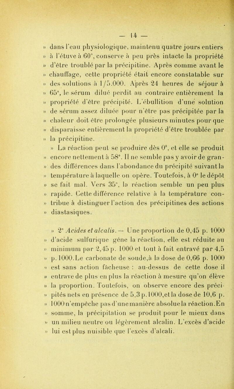 » dans l’eau physiologique, maintenu quatre jours entiers » à l’étuve à 60°, conserve à peu près intacte la propriété » d’être troublé par la précipitine. Après comme avant le » chauffage, cette propriété était encore constatable sur » des solutions à 1/5.000. Après 24 heures de séjour à » 65% le sérum dilué perdit au contraire entièrement la » propriété d’être précipité. L’ébullition d’une solution » de sérum assez diluée pour n’être pas précipitée par la » chaleur doit être prolongée plusieurs minutes pour que » disparaisse entièrement la propriété d’être troublée par » la précipitine. » La réaction peut se produire dès 0% et elle se produit » encore nettement à 58°. Il ne semble pas y avoir de gran- » des différences dans l’abondance du précipité suivant la » température à laquelle on opère. Toutefois, à 0 le dépôt » se fait mal. Vers 35°, la réaction semble un peu plus » rapide. Cette différence relative à la température con- » tribue à distinguer l’action des précipitines des actions » diastasiques. » Acides et alcalis. — Une proportion de 0,45 p. 1000 » d’acide sulfurique gêne la réaction, elle est réduite au » minimum par 2,45 p. 1000 et tout à fait entravé par 4,5 » p. 1000.Le carbonate de soude,à la dose de 0,66 p. 1000 » est sans action fâcheuse : au-dessus de cette dose il » entrave de plus en plus la réaction à mesure qu’on élève » la proportion. Toutefois, on observe encore des préci- » pités nets en présence de 5,3 p. 1000,et la dose de 10,6 p. » 1000n’empêche pasd’unemanière absoluela réaction.En )) somme, la précipitation se produit pour le mieux dans >> un milieu neutre ou légèrement alcalin. L’excès d’acide » lui est plus nuisible que l’excès d’alcali.