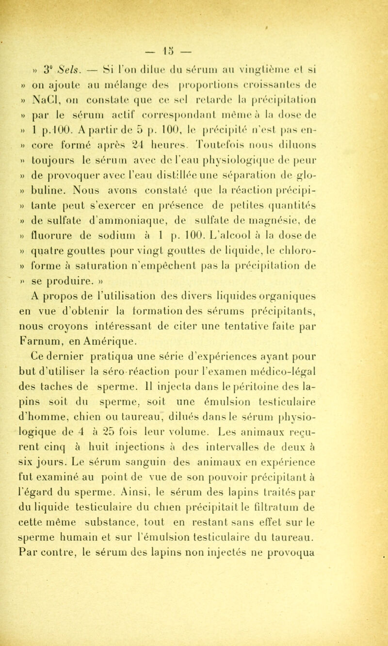 » 3° Sels. — Si Ton dilue du séiuiui au viu^lièiiie (d si » ou ajoute au inélauge des pi’oporlious eroissaut(‘S de » NaCi, ou cousLale que ce scd relard(‘ la préeij)italioii » par le sérum actif coiM*espoudaut même à la dose de » 1 p. IOO. A partir de 5 p. 100, le pi*écipilé n’esl j)as (ui- » core formé après 21 lieui*es. 'FouU'fois nous diluons » toujours le sérum avec de l’eau pliysiologi(jue de |)eui‘ » de j)rovocjuer avec Teau distillée une séparation de glo- » buline. Nous avons constaté (jue la réaction précipi- » tante peut s’exercer en j)résence de petites cpiantités » de sulfate d’ammoniaque, de sulfate de magnésie, de » fluorure de sodium à 1 p. 100. L’alcool à la dose de » quatre gouttes pour vingt gouttes de liquide, le cliloro- » forme à saturation n’empêchent |)as la j)récipitation de se produire. » A propos de Tutilisation des divers liquides organiques en vue d’obtenir la formation des sérums précipitants, nous croyons intéressant de citer une tentative faite par Farnum, en Amérique. Ce dernier pratiqua une série d’expériences ayant pour but d’utiliser la séro-réaction pour l’examen médico-légal des taches de sperme. 11 injecta dans le péritoine des la- pins soit du sperme, soit une émulsion testiculaire d’homme, chien ou taureau, dilués dans le sérum j)hysio- logique de 4 à 25 fois leur volume. Les animaux reçu- rent cinq à huit injections à des intervalles de deux à six jours. Le sérum sanguin des animaux en expérience fut examiné au point de vue de son pouvoir précipitant à l’égard du sperme. Ainsi, le sérum des lapins traités par du liquide testiculaire du chien jirécipitait le filtratum de cette même substance, tout en restant sans efïet sur le sperme humain et sur l’émulsion testiculaire du taureau. Par contre, le sérum des lapins non injectés ne provoqua