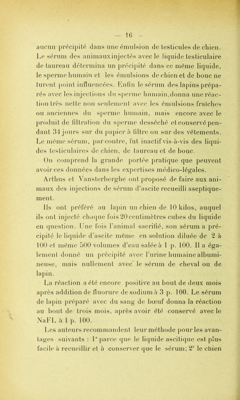aucun précipité dans une émulsion de testicules de chien. Le sérum des animauxinjectés avec le liquide testiculaire de taureau détermina un précipité dans ce même liquide, le sperme humain et les émulsions de chien et de bouc ne turent point influencées. Enfin le sérum des lapins prépa- rés avec les injeclions du sperme humain,donna une réac- tion très nette non seulement avec les émulsions fraîches ou anciennes du sperme humain, mais encore avec le produit de filtration du sperme desséché et conservé pen- dant 34 jours sur du papier à filtre ou sur des vêtements. Le même sérum, parcontre, fut inactif vis-à-vis des liqui- des testiculaires de chien, de taureau et de bouc. On comprend la grande portée pratique que peuyent avoir ces données dans les expertises médico-légales. Arthus et Vansterberghe ont proposé de faire aux ani- maux des injections de sérum d’ascite recueilli aseptique- ment. Us ont préféré au lapin un chien de 10 kilos, auquel ils ont injecté chaque fois 20centimètres cubes du liquide en question. Une fois l’animal sacrifié, son sérum a pré- cipité le liquide d’ascite même en solution diluée de 2 à 100 et même 500 volumes d’eau saléeà 1 p. 100. Il a éga- lement donné un précipité avec l’urine humaine albumi- neuse, mais nullement avec le sérum de cheval ou de lapin. La réaction a été encore positive au bout de deux mois après addition de fluorure de sodium à 3 p. 100. Le sérum de lapin préparé avec du sang de bœuf donna la réaction au bout de trois mois, après avoir été conservé avec le NaFL à 1 p. 100. Les auteurs recommandent leur méthode pour les avan- tages suivants : U parce que le liquide ascitique est plus facile à recueillir et à conserver que le sérum; 2“ le chien