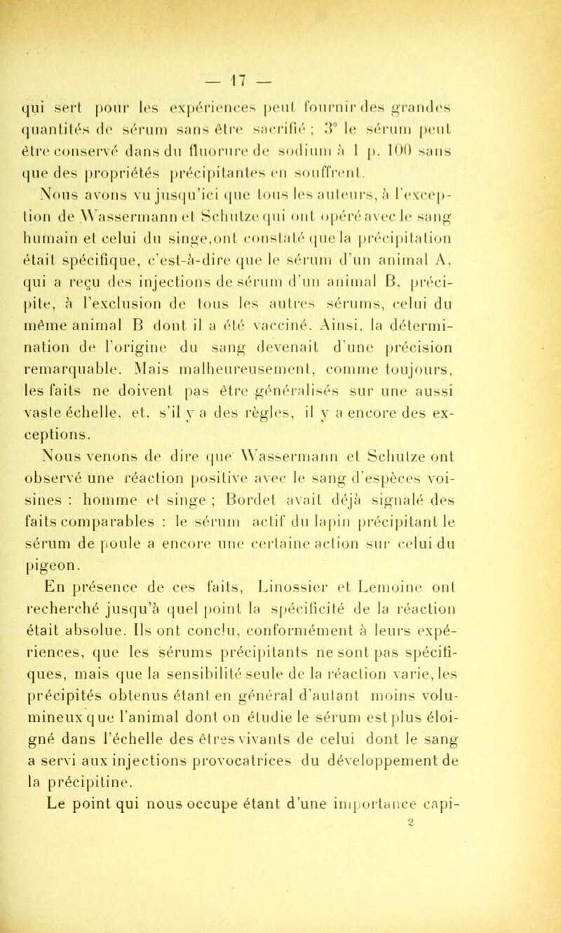 qui sert |)Our les (^\|)érienees peiil foui'iiir des ^T<md('s (jnanlil(.'‘s de séi'iim suns ôli*(‘ sneiMli('‘ ; le S(UMim jhmiL être conservé deiis du tliiorni’ede sodium è 1 p. lOO sens que des j)ro|)riétés |)réci|)ilanles (m souiïi'enl. Nous avons vujus(|u’ici (jue tous les aulcmrs, à rexc(q)- lion de .W assermann et Sclinlzecjui ont opéi’éavec 1(‘ san^ humain et celui du singe,ont constaté (pie la précipilalion était spécifique, c'est-à-dire (pie le sérum d’un animal A, qui a reçu des injections de sérum d’un animal B, jiréci- pite, à rexclusion de tous les autres sérums, celui du même animal B dont il a été vacciné. Ainsi, la détermi- nation de l’origine du sang devenait d’une précision remarquable. Mais malheureusement, comme toujours, les faits ne doivent pas être généralisés sur une aussi vaste échelle, et, s’il y a des règles, il y a encore des ex- ceptions. Nous venons de dire ipie' W^assermann et Schulze ont observé une réaction positive avec le sang d’espèces voi- sines : homme et singe ; Bordet avait déjà signalé des faits comparables : le sérum actif du lapin précijiitant le sérum de poule a encore une certaine action sur celui du |)igeon. En présence de ces faits, lunossier et Lemoine ont recherché jusqu’à quel jioint la spécificité de la réaction était absolue. Ils ont conclu, conformément à leurs expé- riences, que les sérums précipitants ne sont pas sjjéciti- ques, mais que la sensibilité seule de la réaction varie, les précipités obtenus étant en général d’autant moins volu- mineux que l’animal dont on étudie le sérum est plus éloi- gné dans l’échelle des êtres vivants de celui dont le sang a servi aux injections provocatrices du développement de la précipitine. Le point qui nous occupe étant d’une importance capi- 2