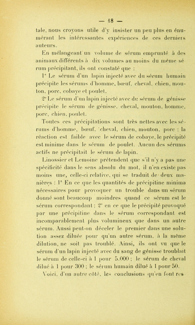 taie, nous croyons utile d’y insister un peu plus en énu- mérant les intéressantes expériences de ces derniers auteurs. En mélangeant'un volume de sérum emprunté à des animaux différents à dix volumes an moins du même sé rum précipitant, ils ont constaté que : 1° Le sérum d’un lapin injecté avec du sérum humain précipite les sérums d’homme, bœuf, cheval, chien, mou- ton, porc, cobaye et poulet. 2” Le sérum d’un lapin injecté avec du sérum de génisse précipite le sérum de génisse, cheval, mouton, homnie, porc, chien, poulet. Toutes ces précipitations sont très nettes avec les sé- rums d’homme, bœuf, ‘cheval, chien, mouton, porc : la réaction est faible avec le sérum de cobaye, le précipité est minime dans le sérum de poulet. Aucun des sérums actifs ne précipitait le sérum de lapin. Linossier et Lemoine prétendent que s’il n’y a pas une spécificité dans le sens absolu du mot, il n’en existe pas moins une, celle-ci relative, qui se traduit de-deux ma- nières : V En ce que les quantités de précipitine minima nécessaires pour provoquer un trouble dans un sérum donné sont beaucoup moindres quand ce sérum est le sérum correspondant; 2° en ce que le précipité provoqué par une précipitine dans le sérum correspondant est incomparablement plus volumineux que dans un autre sérum. Aussi peut-on déceler le premier dans une solu- tion assez diluée pour qu’un autre sérum, à la même dilution, ne soit pas troublé. Ainsi, ils ont vu que le sérum d’un lapin injecté avec du sang de génisse troublait le sérum de celle-ci à 1 pour 5.000 ; le sérum de cheval dilué à 1 pour 300 ; le sérum humain dilué à 1 pour 50. Voici, d’un autre côté, les conclusions (pi’en font rvs-