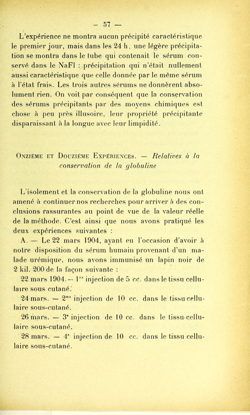 L’expérience ne montra aucun précipité caractéristique le premier jour, mais dans les 24 h. une légère précipita- tion se montra dans le tube qui contenait le sérum con- servé dans le NaFl : précipitation qui n’étail nullement aussi caractéristique que celle donnée par le même sérum à l’état frais. Les trois autres sérums ne donnèrent abso- lument rien. On voit par conséquent que la conservation des sérums précipitants par des moyens chimiques est chose à peu près illusoire, leur propriété précipitante disparaissant à la longue avec leur limpidité. Onzième et Douzième Expériences. — Relatives à la conservation de la globuline L’isolement et la conservation de la globuline nous ont amené à continuer nos recherches pour arriver à des con- clusions rassurantes au point de vue de la valeur réelle de la méthode. C’est ainsi que nous avons pratiqué les deux expériences suivantes : A. — Le 22 mars 1904, ayant eu l’occasion d’avoir à notre disposition du sérum humain provenant d’un ma- lade urémique, nous avons immunisé un lapin noir de 2 kil. 200 de la façon suivante : 22 mars 1904.— L® injection de 5 ce. dans le tissu cellu- laire sous cutané. 24 mars. — 2“' injection de 10 cc. dans le tissu cellu- laire sous-cutané. 26 mars. — 3® injection de 10 cc, dans le tissu cellu- laire sous-cutané. ■ 28 mars. — 4® injection de 10 cc. dans le tissu cellu- laire sous-cutané.