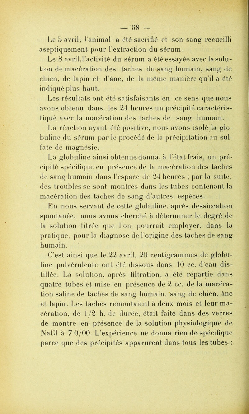 Le 5 avril, l’anirnal a été sacrifié et son sang recueilli aseptiquement pour l’extraction du sérum. Le 8 avril,l’activité du sérum a été essayée avec la solu- tion de macération des taches de sang humain, sang de chien, de lapin et d’âne, de la même manière qu’il a été indiqué plus haut. Les résultats ont été satisfaisants en ce sens que nous avons obtenu dans les 24 heures un précipité caractéris- tique avec la macération des taches de sang humain. La réaction ayant été positive, nous avons isolé la glo- buline du sérum par le procédé de la précipitation an sul- fate de magnésie. La globuline ainsi obtenue donna, à l’état frais, un pré- cipité spécifique en présence de la macération des taches de sang humain dans l’espace de 24 heures ; par la suite, des troubles se sont montrés dans les tubes contenant la macération des taches de sang d’autres espèces. En nous servant de cette globuline, après dessiccation spontanée, nous avons cherché à déterminer le degré de la solution titrée que l’on pourrait employer, dans la pratique, pour la diagnose de l’origine des taches de sang humain. C’est ainsi que le 22 avril, 20 centigrammes de globu- line pulvérulente ont été dissous dans 10 cc. d’eau dis- tillée. La solution, après tiltration, a été répartie dans quatre tubes et mise en présence de 2 cc. de la macéra- tion saline de taches de sang humain,‘sang de chien, âne et lapin. Les taches remontaient à deux mois et leur ma- cération, de 1/2 h. de durée, était faite dans des verres de montre en présence de la solution physiologique de NaGl à 7 0/00. L’expérience ne donna rien de spécifique parce que des précipités apparurent dans tous les tubes :