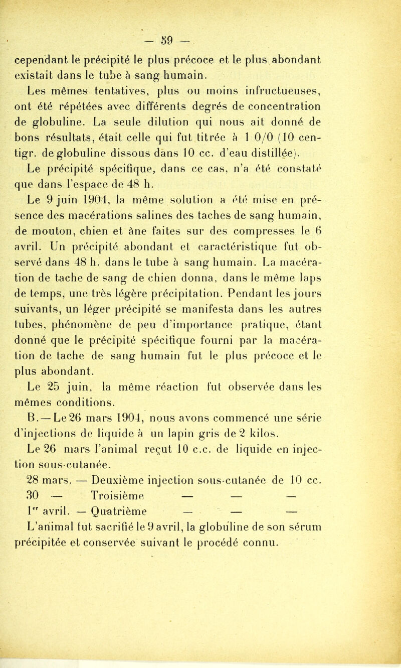 cependant le précipité le plus précoce et le plus abondant existait dans le tube à sang humain. Les mêmes tentatives, plus ou moins infructueuses, ont été répétées avec différents degrés de concentration de globuline. La seule dilution qui nous ait donné de bons résultats, était celle qui fut titrée à 1 0/0 (10 cen- tigr. de globuline dissous dans 10 cc. d’eau distillée). Le précipité spécifique, dans ce cas, n’a été constaté que dans l’espace de 48 h. Le 9 juin 1904, la même solution a été mise en pré- sence des macérations salines des taches de sang humain, de mouton, chien et àne faites sur des compresses le 6 avril. Un précipité abondant et caractéristique fut ob- servé dans 48 h. dans le tube à sang humain. La macéra- tion de tache de sang de chien donna, dans le même laps de temps, une très légère précipitation. Pendant les jours suivants, un léger précipité se manifesta dans les autres tubes, phénomène de peu d’importance pratique, étant donné que le précipité spécifique fourni par la macéra- tion de tache de sang humain fut le plus précoce et le plus abondant. Le 25 juin, la même réaction fut observée dans les mêmes conditions. B. — Le26 mars 1904, nous avons commencé une série d’injections de liquide à un lapin gris de 2 kilos. Le 26 mars l’animal reçut 10 c.c. de liquide en injec- tion sous cutanée. 28 mars. — Deuxième injection sous-cutanée de 10 cc. 30 — Troisième — — — 1 avril. — Qimtrième — — — L’animal fut sacrifié le 9 avril, la globuline de son sérum précipitée et conservée suivant le procédé connu.
