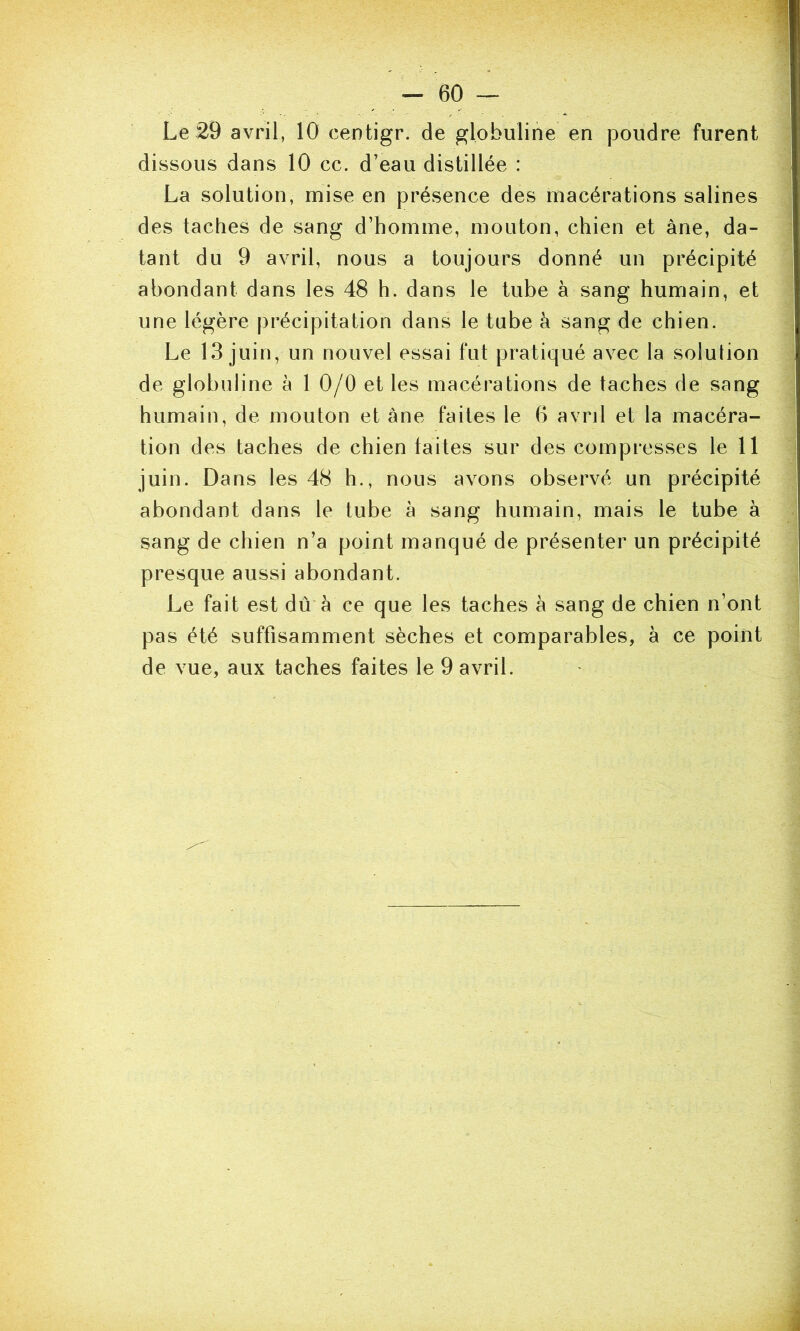 Le 29 avril, 10 centigr. de globuline en poudre furent dissous dans 10 cc. d’eau distillée : La solution, mise en présence des macérations salines des taches de sang d’homme, mouton, chien et âne, da- tant du 9 avril, nous a toujours donné un précipité abondant dans les 48 h. dans le tube à sang humain, et une légère précipitation dans le tube à sang de chien. Le 13 juin, un nouvel essai fut pratiqué avec la solution de globuline à 1 0/0 et les macérations de taches de sang humain, de mouton et àne faites le 6 avril et la macéra- tion des taches de chien laites sur des compresses le 11 juin. Dans les 48 h., nous avons observé un précipité abondant dans le tube à sang humain, mais le tube à sang de chien n’a point manqué de présenter un précipité presque aussi abondant. Le fait est dû à ce que les taches à sang de chien n’ont pas été suffisamment sèches et comparables, à ce point de vue, aux taches faites le 9 avril.