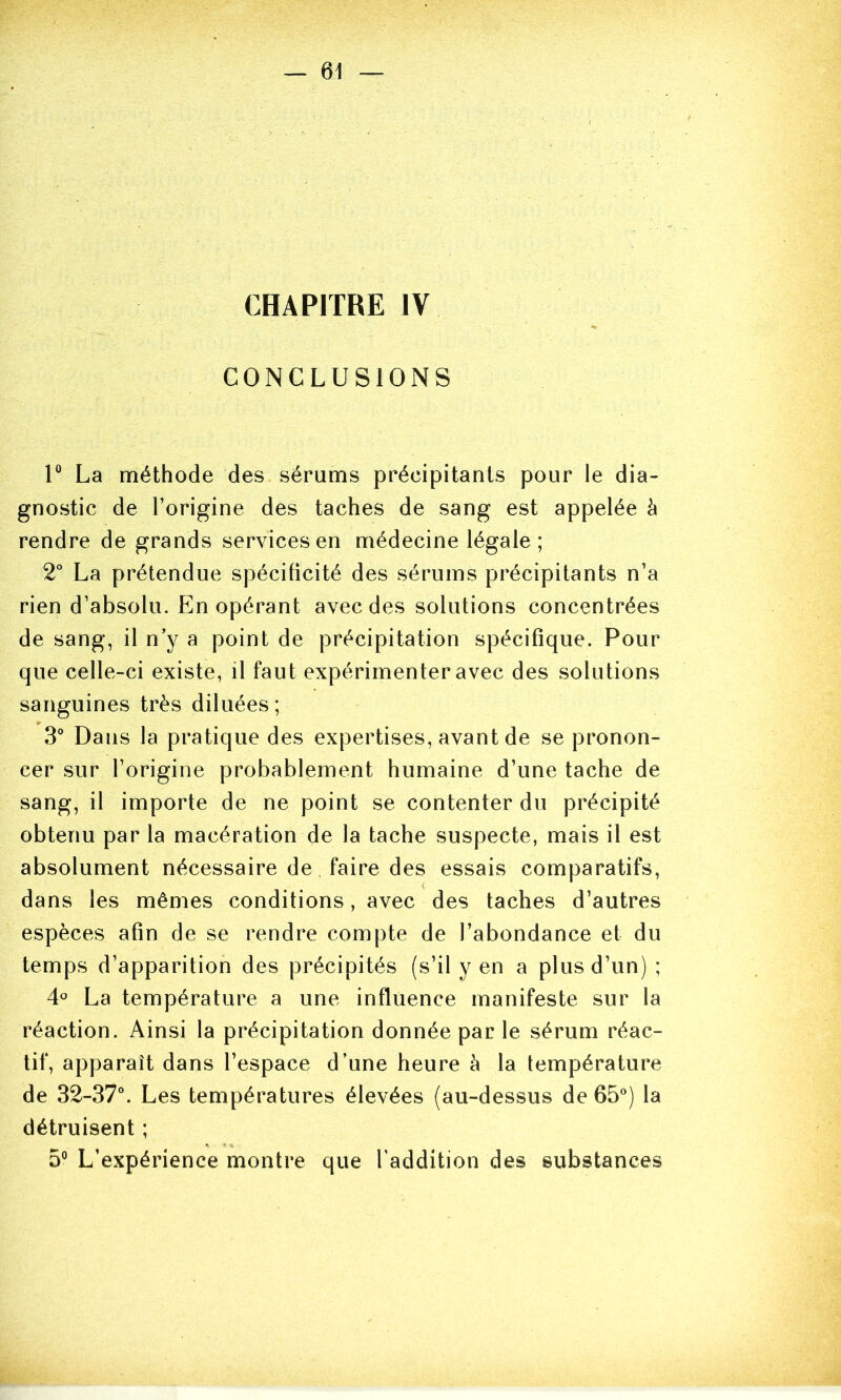 CHAPITRE IV CONCLUSIONS 1® La méthode des sérums précipitants pour le dia- gnostic de l’origine des taches de sang est appelée à rendre de grands services en médecine légale; 2° La prétendue spécificité des sérums précipitants n’a rien d’absolu. En opérant avec des solutions concentrées de sang, il n’y a point de précipitation spécifique. Pour que celle-ci existe, il faut expérimenter avec des solutions sanguines très diluées; 3° Dans la pratique des expertises, avant de se pronon- cer sur l’origine probablement humaine d’une tache de sang, il importe de ne point se contenter du précipité obtenu par la macération de la tache suspecte, mais il est absolument nécessaire de faire des essais comparatifs, dans les mêmes conditions, avec des taches d’autres espèces afin de se rendre compte de l’abondance et du temps d’apparition des précipités (s’il y en a plus d’un) ; 4° La température a une influence manifeste sur la réaction. Ainsi la précipitation donnée par le sérum réac- tif, apparaît dans l’espace d’une heure à la température de 32-37°. Les températures élevées (au-dessus de 65°) la détruisent ; 5° L’expérience montre que l'addition des substances