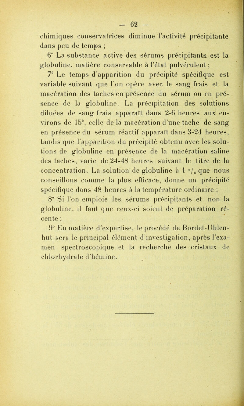 -- 6 2 - chimiques conservatrices diminue Tactivité précipitante dans peu de temps ; 6° La substance active des sérums précipitants est la globuline, matière conservable à l’état pulvérulent ; 7® Le temps d’apparition du précipité spécifique est variable suivant que Ton opère avec le sang frais et la macération des taches en présence du sérum ou en pré- sence de la globuline. La précipitation des solutions diluées de sang frais apparaît dans 2-6 heures aux en- virons de 15®, celle de la macération d’une tache de sang en présence du sérum réactif apparaît dans 3-24 heures, tandis que l’apparition du précipité obtenu avec les solu- tions de globuline en présence de la macération saline des taches, varie de 24-48 heures suivant le titre de la concentration. La solution de globuline à 1 ’/o que nous conseillons commet la plus efficace, donne un précipité spécifique dans 48 heures à la température ordinaire ; 8° Si l’on emploie les sérums précipitants et non la globuline, il faut que ceux-ci soient de préparation ré- cente ; 9“ En matière d’expertise, le procédé de Bordet-Uhlen- hut sera le principal élément d’investigation, après l’exa- men spectroscopique et la recherche des cristaux de chlorhydrate d’hémine.
